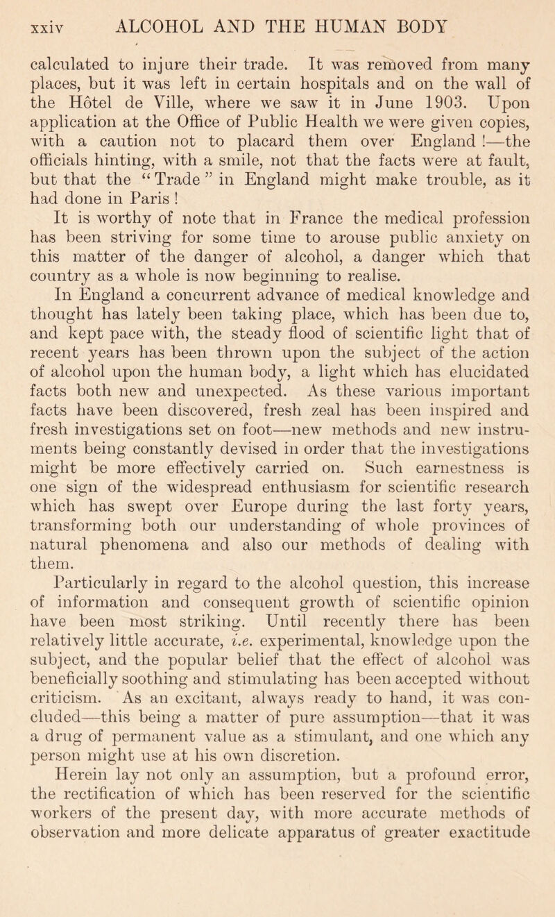 calculated to injure their trade. It was removed from many places, but it was left in certain hospitals and on the wall of the Hotel de Ville, where we saw it in June 1903. Upon application at the Office of Public Health we were given copies, with a caution not to placard them over England !—the officials hinting, with a smile, not that the facts were at fault, but that the “ Trade ” in England might make trouble, as it had done in Paris ! It is worthy of note that in France the medical profession has been striving for some time to arouse public anxiety on this matter of the danger of alcohol, a danger which that country as a whole is now beginning to realise. In England a concurrent advance of medical knowledge and thought has lately been taking place, which has been due to, and kept pace with, the steady flood of scientific light that of recent years has been thrown upon the subject of the action of alcohol upon the human body, a light which has elucidated facts both new and unexpected. As these various important facts have been discovered, fresh zeal has been inspired and fresh investigations set on foot—new methods and new instru- ments being constantly devised in order that the investigations might be more effectively carried on. Such earnestness is one sign of the widespread enthusiasm for scientific research which has swept over Europe during the last forty years, transforming both our understanding of whole provinces of natural phenomena and also our methods of dealing with them. Particularly in regard to the alcohol question, this increase of information and consequent growth of scientific opinion have been most striking. Until recently there has been relatively little accurate, i.e. experimental, knowledge upon the subject, and the popular belief that the effect of alcohol was beneficially soothing and stimulating has been accepted without criticism. As an excitant, always ready to hand, it was con- cluded—this being a matter of pure assumption—that it was a drug of permanent value as a stimulant, and one which any person might use at his own discretion. Herein lay not only an assumption, but a profound error, the rectification of which has been reserved for the scientific workers of the present day, with more accurate methods of observation and more delicate apparatus of greater exactitude