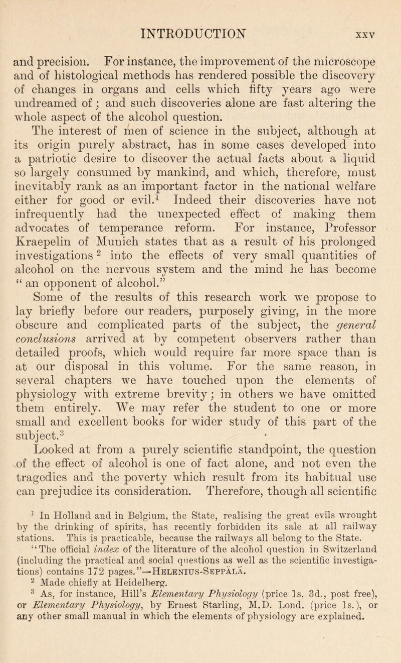 INTRODUCTION and precision. For instance, the improvement of the microscope and of histological methods has rendered possible the discovery of changes in organs and cells which fifty years ago were undreamed of; and such discoveries alone are fast altering the whole aspect of the alcohol question. The interest of men of science in the subject, although at its origin purely abstract, has in some cases developed into a patriotic desire to discover the actual facts about a liquid so largely consumed by mankind, and which, therefore, must inevitably rank as an important factor in the national welfare either for good or evil.1 Indeed their discoveries have not infrequently had the unexpected effect of making them advocates of temperance reform. For instance, Professor Kraepelin of Munich states that as a result of his prolonged investigations2 into the effects of very small quantities of alcohol on the nervous system and the mind he has become “ an opponent of alcohol.” Some of the results of this research work we propose to lay briefly before our readers, purposely giving, in the more obscure and complicated parts of the subject, the general conclusions arrived at by competent observers rather than detailed proofs, which would require far more space than is at our disposal in this volume. For the same reason, in several chapters we have touched upon the elements of physiology with extreme brevity; in others we have omitted them entirely. We may refer the student to one or more small and excellent books for wider study of this part of the subject.3 Looked at from a purely scientific standpoint, the question of the effect of alcohol is one of fact alone, and not even the tragedies and the poverty which result from its habitual use can prejudice its consideration. Therefore, though all scientific 3 In Holland and in Belgium, the State, realising the great evils wrought by the drinking of spirits, has recently forbidden its sale at all railway stations. This is practicable, because the railways all belong to the State. “The official index of the literature of the alcohol question in Switzerland (including the practical and social questions as well as the scientific investiga- tions) contains 172 pages.”—Helenius-Seppala. 2 Made chiefly at Heidelberg. 3 As, for instance, Hill’s Elementary Physiology (price Is. 3d., post free), or Elementary Physiology, by Ernest Starling, M.D. Bond, (price Is.), or any other small manual in which the elements of physiology are explained.