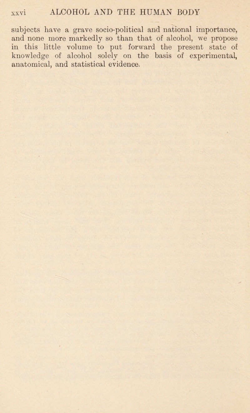 subjects have a grave socio-political and national importance, and none more markedly so than that of alcohol, we propose in this little volume to put forward the present state of knowledge of alcohol solely on the basis of experimental, anatomical, and statistical evidence.