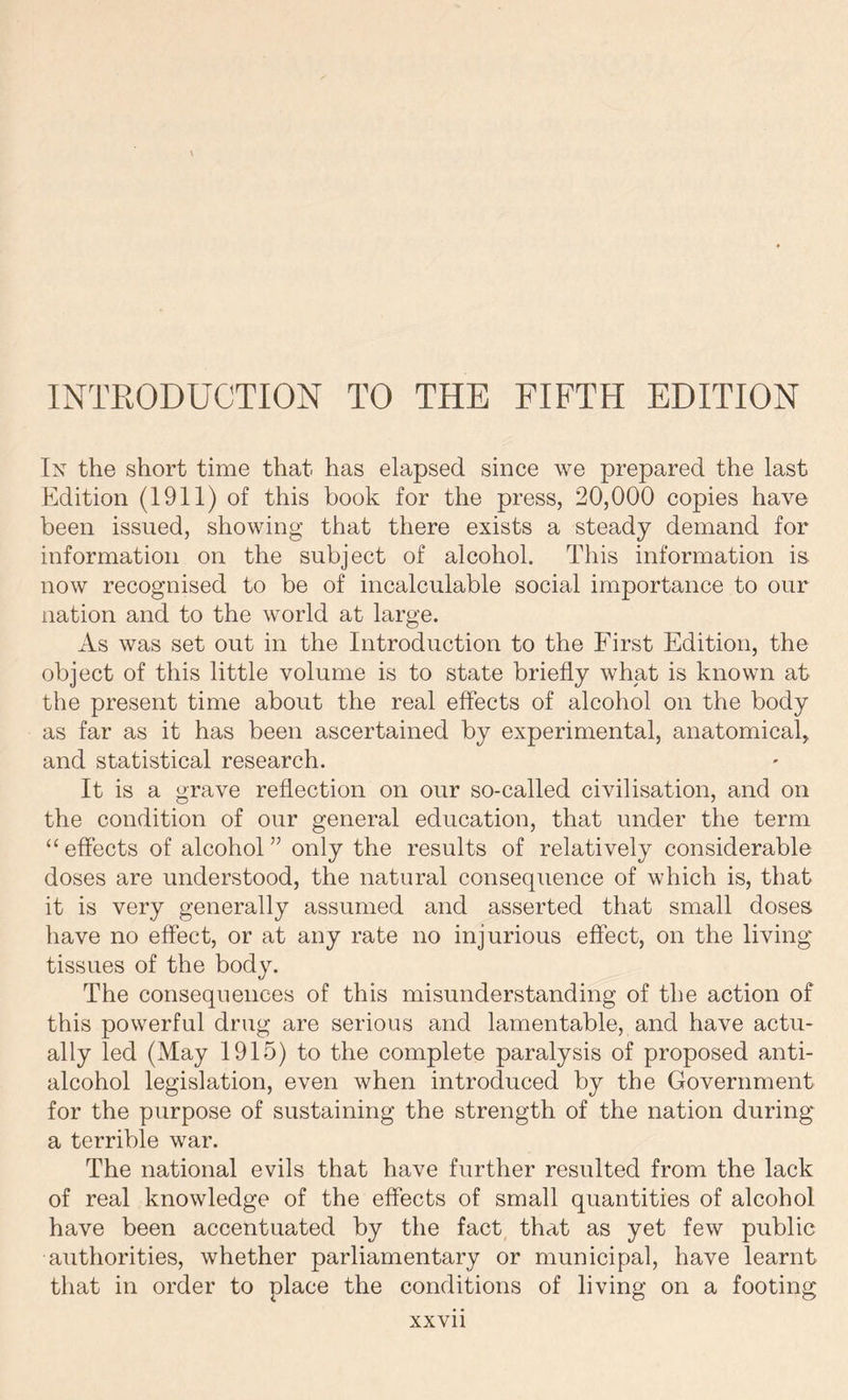 In the short time that has elapsed since we prepared the last Edition (1911) of this book for the press, 20,000 copies have been issued, showing that there exists a steady demand for information on the subject of alcohol. This information is now recognised to be of incalculable social importance to our nation and to the world at large. As was set out in the Introduction to the First Edition, the object of this little volume is to state briefly what is known at the present time about the real effects of alcohol on the body as far as it has been ascertained by experimental, anatomical, and statistical research. It is a grave reflection on our so-called civilisation, and on the condition of our general education, that under the term “ effects of alcohol ” only the results of relatively considerable doses are understood, the natural consequence of which is, that it is very generally assumed and asserted that small doses, have no effect, or at any rate no injurious effect, on the living tissues of the body. The consequences of this misunderstanding of the action of this powerful drug are serious and lamentable, and have actu- ally led (May 1915) to the complete paralysis of proposed anti- alcohol legislation, even when introduced by the Government for the purpose of sustaining the strength of the nation during a terrible war. The national evils that have further resulted from the lack of real knowledge of the effects of small quantities of alcohol have been accentuated by the fact that as yet few public authorities, whether parliamentary or municipal, have learnt that in order to place the conditions of living on a footing XXVll