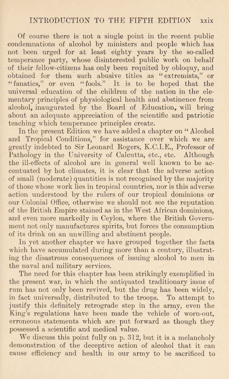 Of coarse there is not a single point in the recent public condemnations of alcohol by ministers and people which has not been urged for at least eighty years by the so-called temperance party, whose disinterested public work on behalf of their fellow-citizens has only been requited by obloquy, and obtained for them such abusive titles as “ extremists,” or “fanatics,” or even “fools.” It is to be hoped that the universal education of the children of the nation in the ele- mentary principles of physiological health and abstinence from alcohol, inaugurated by the Board of Education, will bring about an adequate appreciation of the scientific and patriotic teaching which temperance principles create. In the present Edition we have added a chapter on “ Alcohol and Tropical Conditions,” for assistance over which we are greatly indebted to Sir Leonard Rogers, K.C.I.E., Professor of Pathology in the University of Calcutta, etc., etc. Although the ill-effects of alcohol are in general wrell known to be ac- centuated by hot climates, it is clear that the adverse action of small (moderate) quantities is not recognised by the majority of those whose work lies in tropical countries, nor is this adverse action understood by the rulers of our tropical dominions or our Colonial Office, otherwise we should not see the reputation of the British Empire stained as in the West African dominions, and even more markedly in Ceylon, where the British Govern- ment not only manufactures spirits, but forces the consumption of its drink on an unwilling and abstinent people. In yet another chapter we have grouped together the facts which have accumulated during more than a century, illustrat- ing the disastrous consequences of issuing alcohol to men in the naval and military services. The need for this chapter has been strikingly exemplified in the present war, in which the antiquated traditionary issue of ram has not only been revived, but the drug has been widely, in fact universally, distributed to the troops. To attempt to justify this definitely retrograde step in the army, even the King’s regulations have been made the vehicle of worn-out, erroneous statements wffiich are put forward as though they possessed a scientific and medical value. We discuss this point fully on p. 312, but it is a melancholy demonstration of the deceptive action of alcohol that it can cause efficiency and health in our army to be sacrificed to