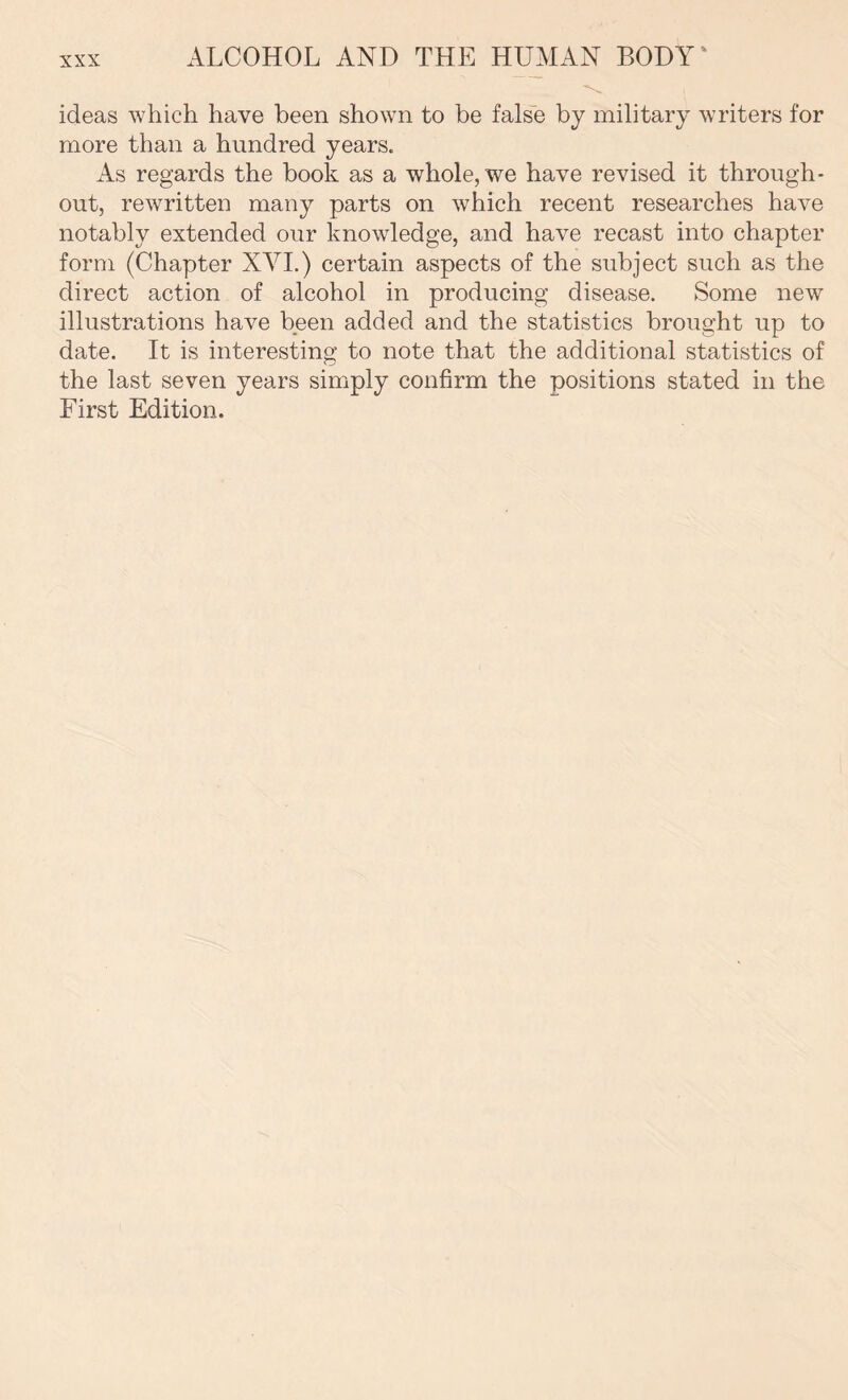 ideas which have been shown to be false by military writers for more than a hundred years. As regards the book as a whole, we have revised it through- out, rewritten many parts on which recent researches have notably extended our knowledge, and have recast into chapter form (Chapter XVI.) certain aspects of the subject such as the direct action of alcohol in producing disease. Some new illustrations have been added and the statistics brought up to date. It is interesting to note that the additional statistics of the last seven years simply confirm the positions stated in the First Edition.