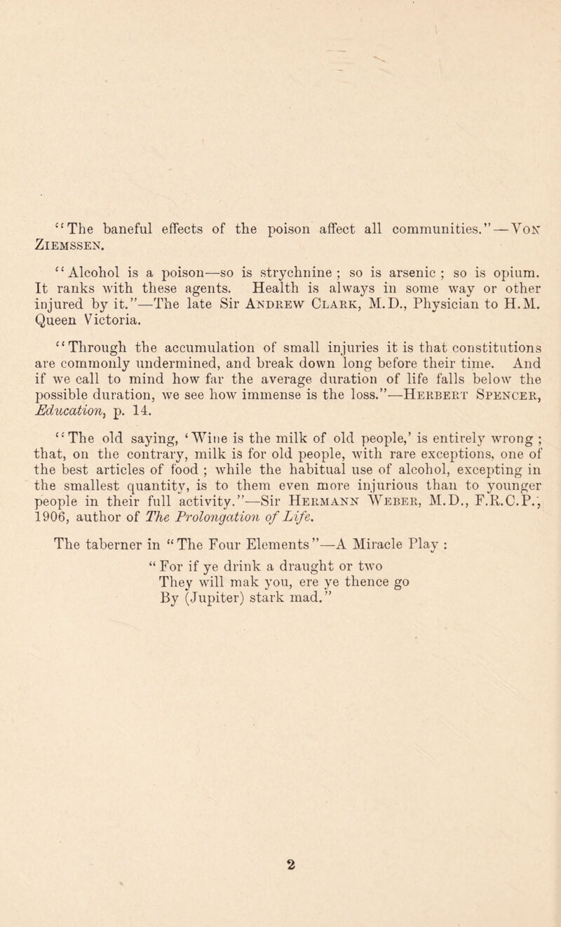 “The baneful effects of the poison affect all communities. ” —Yon ZlEMSSEN. “ Alcohol is a poison—so is strychnine; so is arsenic; so is opium. It ranks with these agents. Health is always in some way or other injured by it.”—The late Sir Andrew Clark, M.D., Physician to H.M. Queen Victoria. “Through the accumulation of small injuries it is that constitutions are commonly undermined, and break down long before their time. And if we call to mind how far the average duration of life falls below the possible duration, we see how immense is the loss.”—Herbert Spencer, Education, p. 14. “The old saying, ‘Wine is the milk of old people,’ is entirety wrong ; that, on the contrary, milk is for old people, with rare exceptions, one of the best articles of food ; while the habitual use of alcohol, excepting in the smallest quantity, is to them even more injurious than to younger people in their full activity.”—Sir Hermann Weber, M.D., F.R.C.P., 1906, author of The Prolongation of Life. The taberner in “The Four Elements”—-A Miracle Play : “ For if ye drink a draught or two They will mak you, ere ye thence go By (Jupiter) stark mad.”