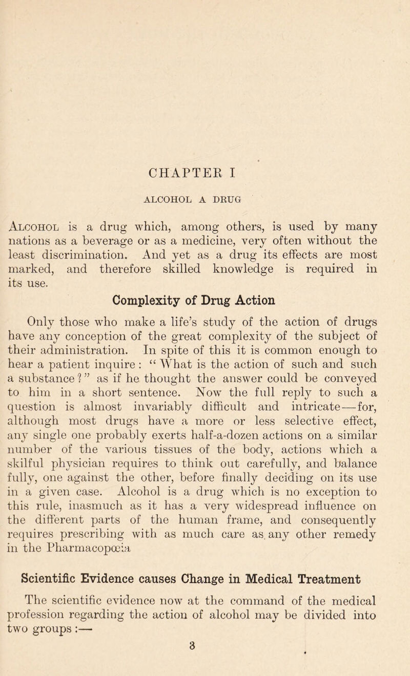 ALCOHOL A DRUG Alcohol is a drug which, among others, is used by many nations as a beverage or as a medicine, very often without the least discrimination. And yet as a drug its effects are most marked, and therefore skilled knowledge is required in its use. Complexity of Drug Action Only those who make a life’s study of the action of drugs have any conception of the great complexity of the subject of their administration. In spite of this it is common enough to hear a patient inquire : “ What is the action of such and such a substance % ” as if he thought the answer could be conveyed to him in a short sentence. Now the full reply to such a question is almost invariably difficult and intricate—for, although most drugs have a more or less selective effect, any single one probably exerts half-a-dozen actions on a similar number of the various tissues of the body, actions which a skilful physician requires to think out carefully, and balance fully, one against the other, before finally deciding on its use in a given case. Alcohol is a drug which is no exception to this rule, inasmuch as it has a very widespread influence on the different parts of the human frame, and consequently requires prescribing with as much care as. any other remedy in the Pharmacopoeia Scientific Evidence causes Change in Medical Treatment The scientific evidence now at the command of the medical profession regarding the action of alcohol may be divided into two groups:—