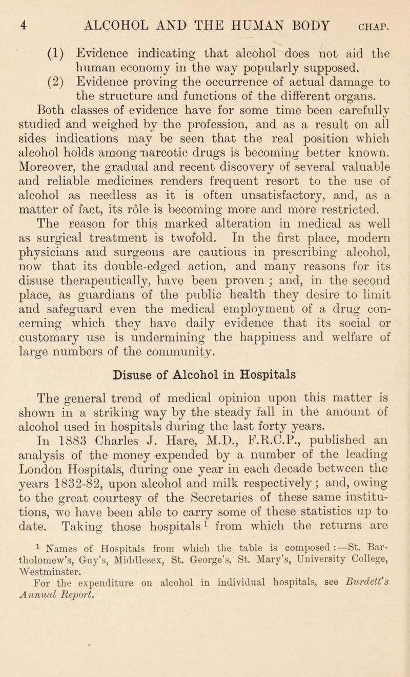 (1) Evidence indicating that alcohol does not aid the human economy in the way popularly supposed. (2) Evidence proving the occurrence of actual damage to the structure and functions of the different organs. Both classes of evidence have for some time been carefully studied and weighed by the profession, and as a result on all sides indications may be seen that the real position which alcohol holds among narcotic drugs is becoming better known. Moreover, the gradual and recent discovery of several valuable and reliable medicines renders frequent resort to the use of alcohol as needless as it is often unsatisfactory, and, as a matter of fact, its role is becoming more and more restricted. The reason for this marked alteration in medical as well as surgical treatment is twofold. In the first place, modern physicians and surgeons are cautious in prescribing alcohol, now that its double-edged action, and many reasons for its disuse therapeutically, have been proven ; and, in the second place, as guardians of the public health they desire to limit and safeguard even the medical employment of a drug con- cerning which they have daily evidence that its social or customary use is undermining the happiness and welfare of large numbers of the community. Disuse of Alcohol in Hospitals The general trend of medical opinion upon this matter is shown in a striking way by the steady fall in the amount of alcohol used in hospitals during the last forty years. In 1883 Charles J. Hare, M.D., E.R.C.P., published an analysis of the money expended by a number of the leading London Hospitals, during one year in each decade between the years 1832-82, upon alcohol and milk respectively; and, owing to the great courtesy of the Secretaries of these same institu- tions, we have been able to carry some of these statistics up to date. Taking those hospitals1 from which the returns are 1 Names of Hospitals from which the table is composed:—St. Bar- tholomew’s, Guy’s, Middlesex, St. George’s, St. Mary’s, Univei’sity College, W estminster. For the expenditure on alcohol in individual hospitals, see Burdett's Annual Report.
