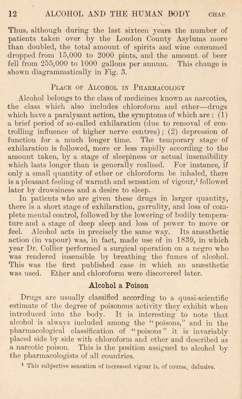 Thus, although during the last sixteen years the number of patients taken over by the London County Asylums more than doubled, the total amount of spirits and wine consumed dropped from 15,000 to 2000 pints, and the amount , of beer fell from 255,000 to 1000 gallons per annum. This change is shown diagramrnatically in Fig. 3. Place of Alcohol in Pharmacology Alcohol belongs to the class of medicines known as narcotics, the class which also includes chloroform and ether—drugs which have a paralysant action, the symptoms of which are : (1) a brief period of so-called exhilaration (due to removal of con- trolling influence of higher nerve centres); (2) depression of function for a much longer time. The temporary stage of exhilaration is followed, more or less rapidly according to the amount taken, by a stage of sleepiness or actual insensibility which lasts longer than is generally realised. For instance, if only a small quantity of ether or chloroform be inhaled, there is a pleasant feeling of warmth and sensation of vigour,1 followed later by drowsiness and a desire to sleep. In patients who are given these drugs in larger quantity, there is a short stage of exhilaration, garrulity, and loss of com- plete mental control, followed by the lowering of bodily tempera- ture and a stage of deep sleep and loss of power to move or feel. Alcohol acts in precisely the same way. Its anaesthetic action (in vapour) was, in fact, made use of in 1839, in which year Dr. Collier performed a surgical operation on a negro who was rendered insensible by breathing the fumes of alcohol. This was the first published case in which an anaesthetic w'as used. Ether and chloroform were discovered later. Alcohol a Poison Drugs are usually classified according to a quasi-scientific estimate of the degree of poisonous activity they exhibit when introduced into the body. It is interesting to note that alcohol is always included among the “poisons,” and in the pharmacological classification of “ poisons ” it is invariably placed side by side with chloroform and ether and described as a narcotic poison. This is the position assigned to alcohol by the pharmacologists of all countries. 1 This subjective sensation of increased vigour is, of course, delusive.