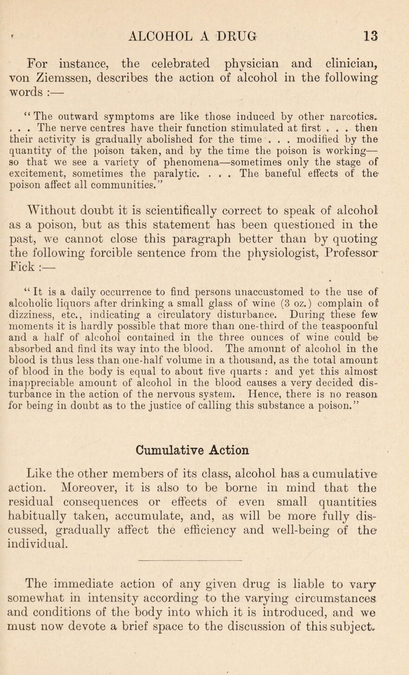 For instance, the celebrated physician and clinician, von Ziemssen, describes the action of alcohol in the following words :— “ The outward symptoms are like those induced by other narcotics. , . . The nerve centres have their function stimulated at first . . . then their activity is gradually abolished for the time . . . modified by the quantity of the poison taken, and by the time the poison is working— so that we see a variety of phenomena—sometimes only the stage of excitement, sometimes the paralytic. . . . The baneful effects of the- poison affect all communities.” Without doubt it is scientifically correct to speak of alcohol as a poison, but as this statement has been questioned in the past, we cannot close this paragraph better than by quoting the following forcible sentence from the physiologist, Professor Pick :— “ It is a daily occurrence to find persons unaccustomed to the use of alcoholic liquors after drinking a small glass of wine (3 oz.) complain of dizziness, etc., indicating a circulatory disturbance. During these few moments it is hardly possible that more than one-third of the teaspoonful and a half of alcohol contained in the three ounces of wine could be- absorbed and find its way into the blood. The amount of alcohol in the blood is thus less than one-half volume in a thousand, as the total amount of blood in the body is equal to about five quarts : and yet this almost inappreciable amount of alcohol in the blood causes a very decided dis- turbance in the action of the nervous system. Hence, there is no reason for being in doubt as to the justice of calling this substance a poison.” Cumulative Action Like the other members of its class, alcohol has a cumulative action. Moreover, it is also to be borne in mind that the residual consequences or effects of even small quantities habitually taken, accumulate, and, as will be more fully dis- cussed, gradually affect the efficiency and well-being of the individual. The immediate action of any given drug is liable to vary somewhat in intensity according to the varying circumstances and conditions of the body into which it is introduced, and we must now devote a brief space to the discussion of this subject.