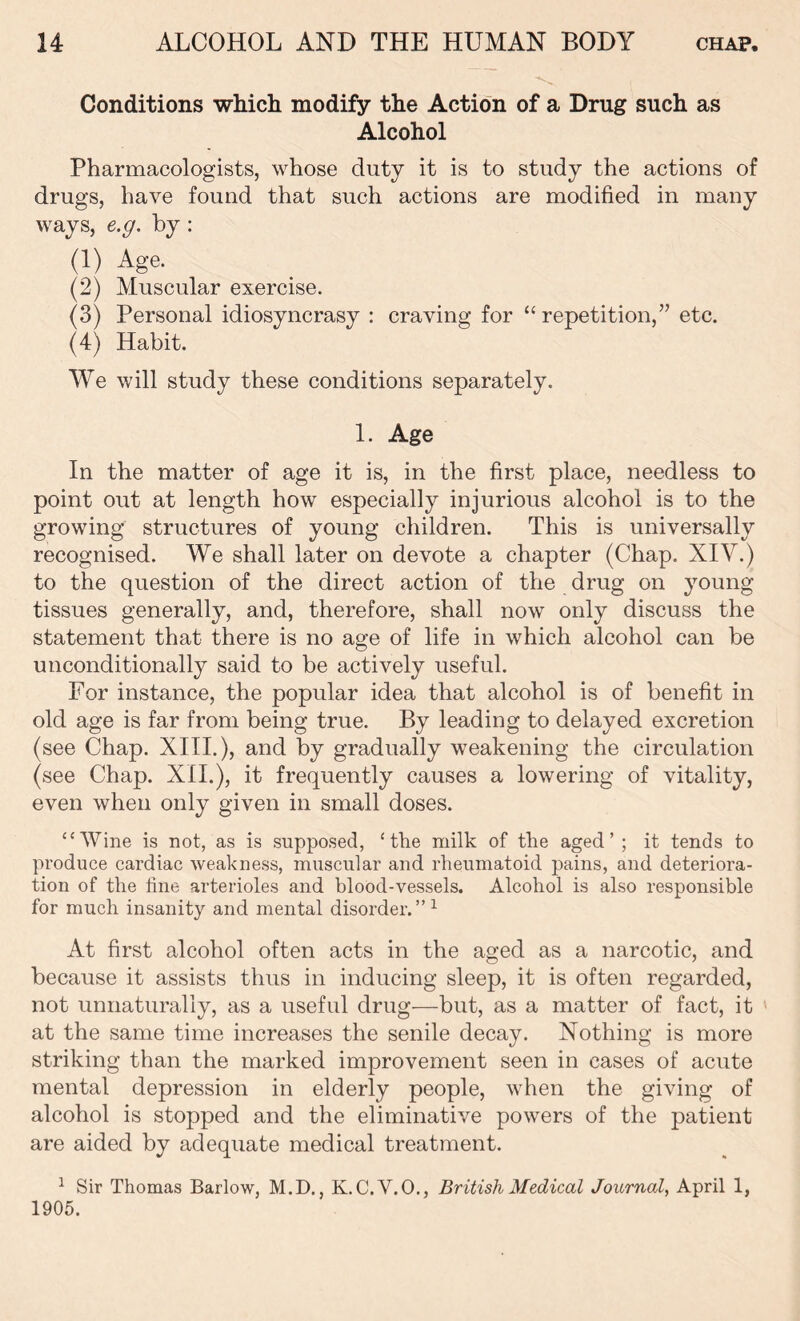 Conditions which modify the Action of a Drug such as Alcohol Pharmacologists, whose duty it is to study the actions of drugs, have found that such actions are modified in many ways, e.g. by : (1) Age. (2) Muscular exercise. (3) Personal idiosyncrasy : craving for “repetition,” etc. (4) Habit. We will study these conditions separately. 1. Age In the matter of age it is, in the first place, needless to point out at length how especially injurious alcohol is to the growing structures of young children. This is universally recognised. We shall later on devote a chapter (Chap. XIV.) to the question of the direct action of the drug on young tissues generally, and, therefore, shall now only discuss the statement that there is no age of life in which alcohol can be unconditionally said to be actively useful. For instance, the popular idea that alcohol is of benefit in old age is far from being true. By leading to delayed excretion (see Chap. XIII.), and by gradually weakening the circulation (see Chap. XII.), it frequently causes a lowering of vitality, even when only given in small doses. “Wine is not, as is supposed, ‘the milk of the aged’ ; it tends to produce cardiac weakness, muscular and rheumatoid pains, and deteriora- tion of the fine arterioles and blood-vessels. Alcohol is also responsible for much insanity and mental disorder.” 1 At first alcohol often acts in the aged as a narcotic, and because it assists thus in inducing sleep, it is often regarded, not unnaturally, as a useful drug—but, as a matter of fact, it at the same time increases the senile decay. Nothing is more striking than the marked improvement seen in cases of acute mental depression in elderly people, when the giving of alcohol is stopped and the eliminative powers of the patient are aided by adequate medical treatment. 1 Sir Thomas Barlow, M.D., K.C.V.O., British Medical Journal, April 1, 1905.