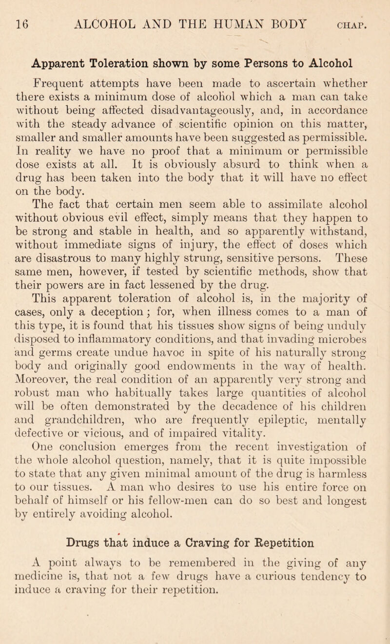 Apparent Toleration shown by some Persons to Alcohol Frequent attempts have been made to ascertain whether there exists a minimum dose of alcohol which a man can take without being affected disadvantageous^, and, in accordance with the steady advance of scientific opinion on this matter, smaller and smaller amounts have been suggested as permissible. In reality we have no proof that a minimum or permissible dose exists at all. It is obviously absurd to think when a drug has been taken into the body that it will have no effect on the body. The fact that certain men seem able to assimilate alcohol without obvious evil effect, simply means that they happen to be strong and stable in health, and so apparently withstand, without immediate signs of injury, the effect of doses which are disastrous to many highly strung, sensitive persons. These same men, however, if tested by scientific methods, show that their powers are in fact lessened by the drug. This apparent toleration of alcohol is, in the majority of cases, only a deception; for, when illness comes to a man of this type, it is found that his tissues show signs of being unduly disposed to inflammatory conditions, and that invading microbes and germs create undue havoc in spite of his naturally strong body and originally good endowments in the way of health. Moreover, the real condition of an apparently very strong and robust man who habitually takes large quantities of alcohol will be often demonstrated by the decadence of his children and grandchildren, who are frequently epileptic, mentally defective or vicious, and of impaired vitality. One conclusion emerges from the recent investigation of the whole alcohol question, namely, that it is quite impossible to state that any given minimal amount of the drug is harmless to our tissues. A man who desires to use his entire force on behalf of himself or his fellow-men can do so best and longest by entirely avoiding alcohol. * Drugs that induce a Craving for Repetition A point always to be remembered in the giving of any medicine is, that not a few drugs have a curious tendency to induce a craving for their repetition.