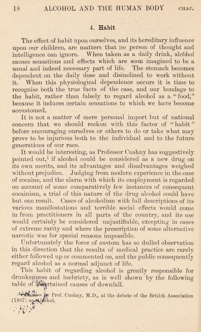 4. Habit The effect of habit upon ourselves, and its hereditary influence upon our children, are matters that no person of thought and intelligence can ignore. When taken as a daily drink, alcbhol causes sensations and effects which are soon imagined to be a usual and indeed necessary part of life. The stomach becomes dependent on the daily dose and disinclined to work without it. When this physiological dependence occurs it is time to recognise both the true facts of the case, and our bondage to the habit, rather than falsely to regard alcohol as a “food,” because it induces certain sensations to which we have become accustomed. It is not a matter of mere personal import but of national concern that we should reckon with this factor of “ habit ” before encouraging ourselves or others to do or take what may prove to be injurious both to the individual and to the future generations of our race. It would be interesting, as Professor Cushny has suggestively pointed out,1 if alcohol could be considered as a new drug on its own merits, and its advantages and disadvantages weighed without prejudice. Judging from modern experience in the case of cocaine, and the alarm with which its employment is regarded on account of some comparatively few instances of consequent cocainism, a trial of this nature of the drug alcohol could have but one result. Cases of alcoholism with full descriptions of its various manifestations and terrible social effects would come in from practitioners in all parts of the country, and its use would certainly be considered unjustifiable, excepting in cases of extreme rarity and where the prescription of some alternative narcotic was for special reasons impossible. Unfortunately the force of custom has so dulled observation in this direction that the results of medical practice are rarely either followed up or commented on, and the public consequently regard alcohol as a normal adjunct of life. This habit of regarding alcohol is greatly responsible for drunkenness and inebriety, as is well shown by the following table of ^^rtained causes of downfall. Prof. Cushny, M.D., at the debate of the British Association (1907) oiv^U/bhol.