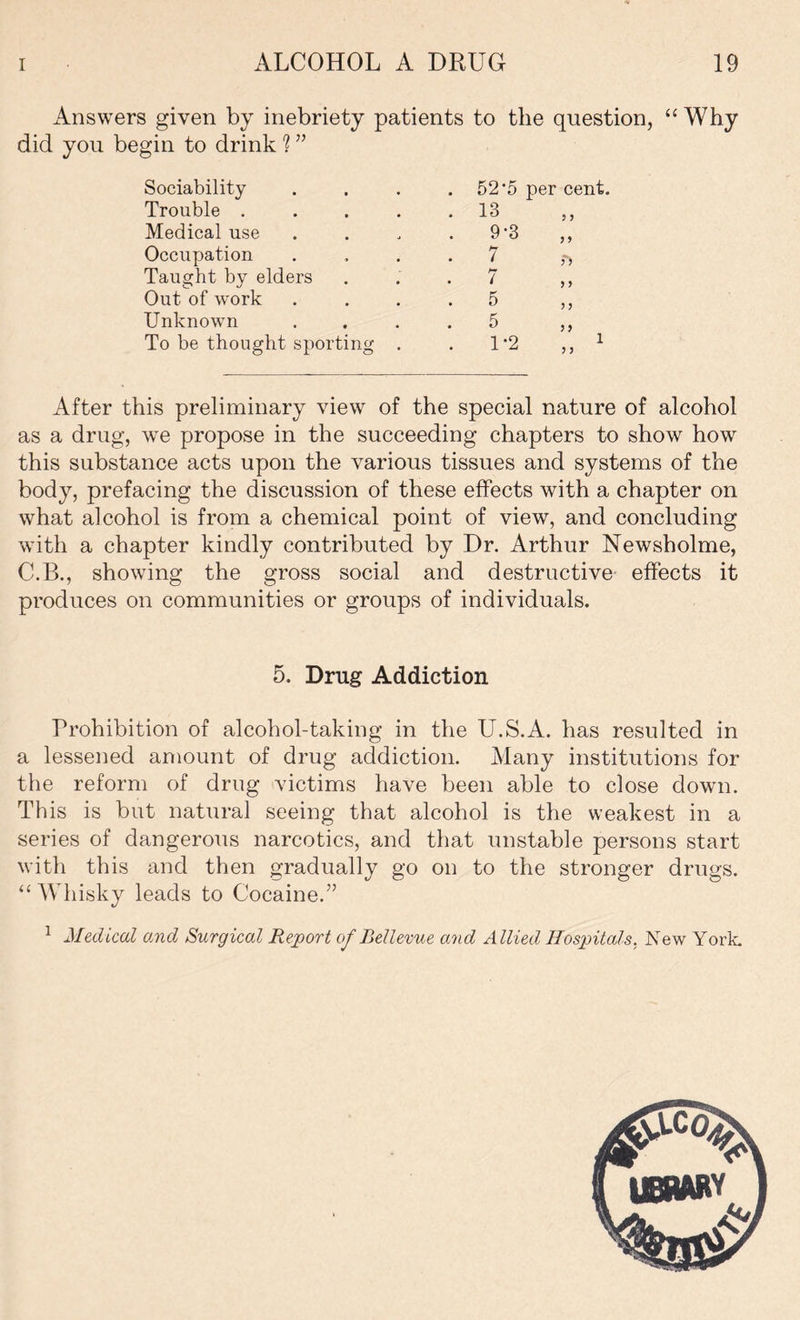 Answers given by inebriety patients to the question, “ Why did you begin to drink ? ” Sociability Trouble . Medical use Occupation Taught by elders Out of work Unknown To be thought sporting 52‘5 per cent. 13 9-3 7 7 5 5 1-2 J > > 5 f> 5 > >> After this preliminary view of the special nature of alcohol as a drug, we propose in the succeeding chapters to show how this substance acts upon the various tissues and systems of the body, prefacing the discussion of these effects with a chapter on what alcohol is from a chemical point of view, and concluding with a chapter kindly contributed by Dr. Arthur Newsholme, C.B., showing the gross social and destructive effects it produces on communities or groups of individuals. 5. Drug Addiction Prohibition of alcohol-taking in the U.S.A. has resulted in a lessened amount of drug addiction. Many institutions for the reform of drug victims have been able to close down. This is but natural seeing that alcohol is the weakest in a series of dangerous narcotics, and that unstable persons start with this and then gradually go on to the stronger drugs. “Whisky leads to Cocaine.” 1 Medical and Surgical Report of Bellevue and Allied Hospitals. New York.