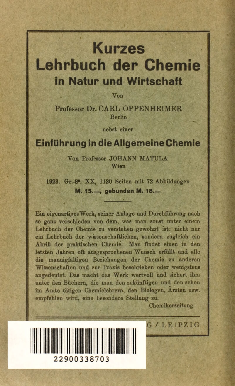 Kurzes Lehrbuch der Chemie in Natur und Wirtschaft Von Professor Dr. CARL OPPENHEIMER Berlin nebst einer Einführung in die Ailgemeine Chemie Von Professor JOHANN MATULA Wien 1923. Gr.-8®. XX, 1120 Seiten mit 72 Abbildungen M. 15.—, gebunden M. 18.— Ein eigenartiges Werk, seiner Anlage und Durchführung nach ■ so ganz verschieden von dem, was man sonst unter einem i Lehrbuch der Chemie zu verstehen gewohnt ist: nicht nur | ein Lehrbuch der wissenschaftlichen, sondern zugleich ein i Abriß der praktischen Chemie. Man findet einen in den i letzten Jahren oft ausgesprochenen Wunsch erfüllt und alle die mannigfaltigen Beziehungen der Chemie zu anderen Wissenschaften und zur Praxis beschrieben oder wenigstens j angedeutet. Das macht das Werk wertvoll und sichert ihm unter den Büchern, die man den zukünftigen und den schon im Amte tätigen Chemielehrem, den Biologen, Ärzten usw. empfehlen wird, eine besondere Stellung zu. Chemikerzeitung ! G/LEIPZIG