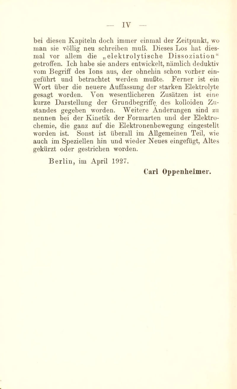 bei diesen Kapiteln doch immer einmal der Zeitpunkt, wo man sie völlig neu schreiben muß. Dieses Los hat dies- mal vor allem die „elektrolytische Dissoziation“ getroffen. Ich habe sie anders entwickelt, nämlich deduktiv vom Begriff des Ions aus, der ohnehin schon vorher ein- geführt und betrachtet werden mußte. Feimer ist ein Wort über die neuere Auffassung der starken Elektrolyte gesagt worden. Von wesentlicheren Zusätzen ist eine kurze Darstellung der Grundbegriffe des kolloiden Zu- standes gegeben worden. Weitere Änderungen sind zu nennen bei der Kinetik der Formarten und der Elektro- chemie, die ganz auf die Elektronenbewegung eingestellt worden ist. Sonst ist überall im Allgemeinen Teil, wie auch im Speziellen hin und wieder Neues eingefügt. Altes gekürzt oder gestrichen worden. Berlin, im April 1927. Carl Oppenheimer.
