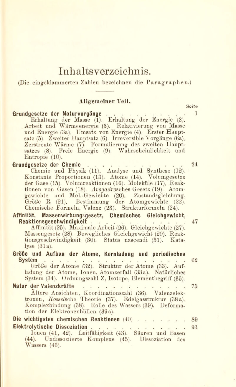 Inhaltsverzeichnis. (Die eingeklanimerteii Zahlen bezeichnen die Paragraphen.) Allgeiuciuer Teil. Seite Grundgesetze der Naturvorgänge 1 Erhaltung der Masse (1). Erhaltung der Energie (2). Arbeit und 'Wärmeenergie (3). Relativierung von Masse und Energie (3a). Umsatz von Energie (4). Erster Haupt- satz (5). Zweiter Hauptsatz (6). Irreversible Vorgänge (6a). Zerstreute AVärme (7). Formulierung des zweiten Haupt- satzes (8). Freie Energie (9). Wahrscheinlichkeit und Entropie (10). Grundgesetze der Chemie 24 Chemie und Physik (11). Analyse und Svnthese (12). Konstante Proportionen (13). Atome (14). Volumgesetze der Gase (15). Volumreaktionen (16). Moleküle (17). Reak- tionen von Gasen (18). Ävogadrosches Gesetz (19). Atom- gewichte und Mol.-Gewichte (20). Zustandsgleichung, Grolle R (21j. Bestimmung der Atomgewichte (22). Chemische Formeln, Valenz (23). Strukturformeln (24). Affinilät, Massenwirkungsgesetz, Chemisches Gleichgewicht, Reaktionsgeschwindigkeit 47 Affinität (25). Maximale Arbeit (26). Gleichgewichte (27). Massengesetz (28). Bewegliches Gleichgewicht (29). Reak- tionsgeschwindigkeit (30). Status nascendi (31). Kata- lyse (31a). Größe und Aufbau der Atome, Kernladung und periodisches System 62 Größe der Atome (32). Struktur der Atome (33). Auf- ladung der Atome, Ionen, Atomzerfall (33a). Natürliches System (34). Ordnungszahl Z, Isotope, Elementbegriff (35). Natur der Valenzkräfte 75 Ältere Ansichten, Koordiiiationszahl (36). Valenzelek- tronen, Kossehche Theorie (37). Edelgasstruklur (38 a). Komplexbindung (38). Rolle des Wassers (39). Deforma- tion der Elektronenhüllen (39a). Die wichtigsten chemischen Reaktionen (40i 89 Elektrolytische Dissoziation 93 Ionen (41, 42). Leitfähigkeit (43). Säuren und Basen (44). Undissoziierte Komplexe (45). Dissoziation des Wassers (46).