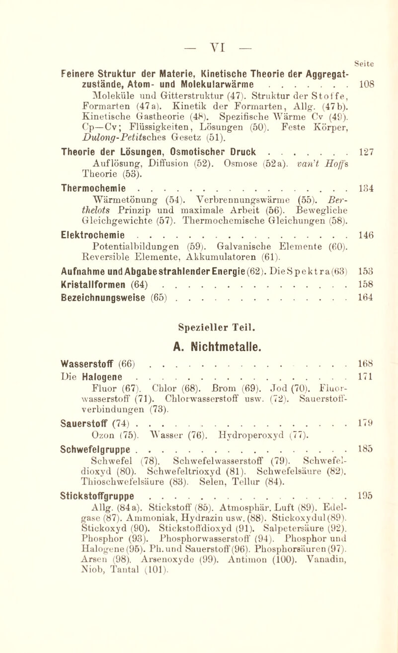 Seite Feinere Struktur der Materie, Kinetische Theorie der Aggregat- zustände, Atom- und Molekularwärme 108 Moleküle uuJ Gitterstniktur (47i. Struktur rler Stoi fe, Formarten (47a). Kinetik der Formarten, Allof. (47b). Kinetische Gastheorie (48). Spezifische Wärme Cv (49). Gp—Cv; Flüssigkeiten, Lösungen (50). Feste Körper, Dulong-Petitsches Gesetz (51). Theorie der Lösungen, Osmotischer Druck 127 Auflösung, Diffusion (52). Osmose i52a). vayi't Hoffs Theorie (53). Thermochemie 134 Wärmetönung (541. Verbrennungswärme (55). Ber- thelots Prinzip und maximale Arbeit (56). Bewegliche Gleichgewichte (57). Thermochemische Gleichungen (58). Elektrochemie 146 Potentialbildungen (59). Galvanische Elemente (60). Reversible Elemente, Akkumulatoren (61). Aufnahme undAbgabestrahlenderEnergie(62). DieSpektra(63) 153 Kristallformen (64) 158 Bezeichnungsweise (65) 164 Spezieller Teil. A. Nichtmetalle. Wasserstoff (66) 168 Die Halogene 171 Fluor (67). Chlor (68). Brom (69). .Tod (70). Fluor- wasserstoff (71). Chlorwasserstoff usw’. (72). Sauerstoff- verbindungen (73). Sauerstoff (74) 179 Ozon (75). Wasser (76). Hydrojjeroxyd (77). Schwefelgruppe 185 Schwefel (78). Schwefelwasserstoff (79). Schwefel- dioxyd (80). Schwefeltrioxyd (81). Schwefelsäure (82). Thioschwcfelsäure (83). Selen, Tellur (84). Stickstoffgruppe 195 Allg. (84a). Stickstoff (85). Atmosphär. Luft (89). Edel- gase (87). Ammoniak, Hydrazin usw. (88). Stickoxydul (89). Stickoxyd (90). StickstoHdioxyd (91). Salpetersäure (92). Phosphor (93). Phosphorwasserstoff (94). Phosphor und Halogene (96). Ph.und Sauerstoff (96). Phosphorsiluron (97). Arsen (98). Arsenoxydo (99). Antimon (100). Vanadin, Niob, Tantal (101).