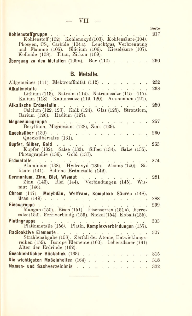 Seite Kohienstoffgruppe 217 Kohlenstoff(1Ü2). Kohlenoxyd(103). Kohlensäure(104). Phosgen, CS.^, Carbide (104 a). Leuchtgas, Verbrennung und Flamme (105). Silicium (106). Kieselsäure (107). Kolloide (108). Titan, Zirkon (109). Übergang zu den Metallen (109a). Bor (llOi 230 B. Metalle. Allgemeines (111), Elektroaffinität (112) 232 Alkalimetalle 238 Lithium (113). Natrium (114). Natriumsalze (115—117). Kalium (118). Kaliumsalze (119, 120). Ammonium (121). Alkalische Erdmetalle 250 Calcium (122, 123). Kalk (124). Glas (125). Strontium, Barium (.126). Radium (127). Magnesiumgruppe 257 Beryllium, Magnesium (128), Zink (129). Quecksilber (130) 260 Quecksilbersalze (131). Kupfer, Silber, Gold 263 Kupfer (132). Salze (133). Silber (134). Salze (135). Photographie (136). Gold (137). Erdmetalle 274 Aluminium (138). Hydroxyd (139). Alaune (140). Si- likate (141). Seltene Erdmetalle (142). Germanium, Zinn, Blei, Wismut 281 Zinn (143). Blei (144). Verbindungen (145). Wis- mut (146). Chrom il47;. Molybdän, Wolfram, Komplexe Säuren (148). Uran (149i 288 Eisengruppe 292 Mangan (150). Eisen (151). Eisensorten (151a). Ferro- salze(152). Ferriverbindg.(153). Nickel(154). Kohalt(155). Platingruppe 303 Platinmetalle (156h Platin, Komplexverbindungen (157). Radioaktive Elemente 307 Strahlenabgabe (158). Zerfall der Atome, Entwicklungs- reihen (159). Isotope Elemente (160). Lebensdauer (161) Alter der Erdrinde (162). Geschichtlicher Rückblick (163) 315 Die wichtigsten Maßeinheiten (164) 318 Namen- und Sachverzeichnis 322