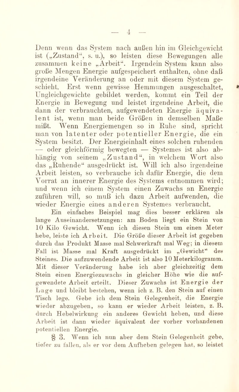 Denn wenn das System nach außen hin im Gleichgewicht ist („Zustand“, s. u.), so leisten diese Bewegungen alle zusammen keine „Arbeit“. Irgendein System kann also große iMengen Energie aufgespeichert enthalten, ohne daß irgendeine Veränderung an oder mit diesem System ge- schieht. Erst wenn gewisse Hemmungen ausgeschaltet, Ungleichgewichte gebildet werden, kommt ein Teil der Energie in Bewegung und leistet irgendeine Arbeit, die dann der verbrauchten, aufgewendeten Energie äquiva- lent ist, wenn man beide Größen in demselben Maße mißt. Wenn Energiemengen so in Buhe sind, spricht man von latenter oder potentieller Energie, die ein System besitzt. Der Energieinhalt eines solchen ruhenden — oder gleichförmig bewegten — Systemes ist also ab- hängig von seinem „Zustand“, in welchem Wort also das „Buhende“ ausgedrückt ist. Will ich also irgendeine Arbeit leisten, so verbrauche ich dafür Energie, die dem Vorrat an innerer Energie des Systems entnommen wird; und wenn ich einem System einen Zuwachs an Energie zuführen will, so muß ich dazu Arbeit aufwenden, die wieder Energie eines anderen Systemes verbraucht. Ein einfaches Beispiel mag dies besser erklären als lange Auseinandersetzungen: am Boden liegt ein Stein von 10 Kilo Gewicht. Wenn ich diesen Stein um einen Meter hebe, leiste ich Arbeit. Die Größe dieser Arbeit ist gegeben durch das Produkt Masse mal Schwerkraft mal Weg; in diesem Fall ist Masse mal Kraft ausgedrückt im „Gewicht“ des Steines. Die aufzuwendende Arbeit ist also 10 Meterkilogramm. Mit dieser Veränderung habe ich aber gleichzeitig dem Stein einen Energiezuwachs in gleicher Höhe wie die auf- gewendete Arbeit erteilt. Dieser Zuwachs ist Energie der Lage und bleibt bestehen, wenn ich z. B. den Stein auf einen Tisch lege. Gebe ich dem Stein Gelegenheit, die Energie wieder abzugeben, so kann er wieder Arbeit leisten, z. B. durch Hebel Wirkung ein anderes Gewicht heben, und diese Arbeit ist dann wieder äquivalent der voi’her vorhandenen potentiellen Energie. § 3. Wenn ich nun aber dem Stein Gelegenheit gebe, tiefer zu fallen, als er vor dom Aufheben gelegen hat. so leistet