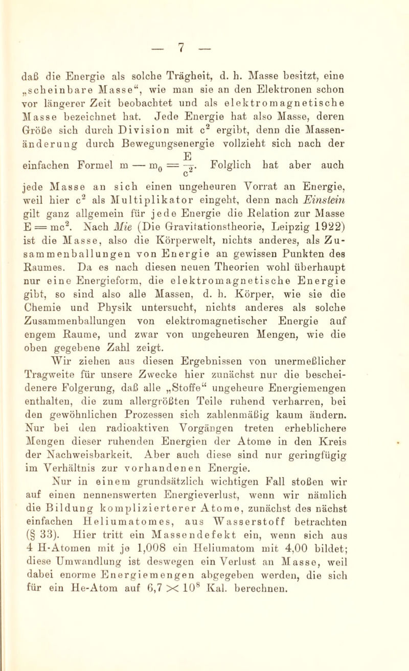 daß die Energie als solche Trägheit, d. h. Masse besitzt, eine „scheinbare Masse“, wie man sie an den Elektronen schon vor längerer Zeit beobachtet und als elektromagnetische Masse bezeichnet hat. Jede Energie hat also Masse, deren Größe sich durch Division mit c^ ergibt, denn die Massen- änderuug durch Bewegungsenergie vollzieht sich nach der E einfachen Formel m — n'io — “2- Folglich hat aber auch c jede Masse an sich einen ungeheuren Vorrat an Energie, weil hier c'^ als Multiplikator eingeht, denn nach Einstein gilt ganz allgemein für jede Energie die Belation zur Masse E = mc'^. Nach Mie (Die Gravitationstheorie, Leipzig 1922) ist die Masse, also die Körperwelt, nichts anderes, als Zu- sammenballungen von Energie an gewissen Punkten des Raumes. Da es nach diesen neuen Theorien wohl überhaupt nur eine Energieform, die elektromagnetische Energie gibt, so sind also alle Massen, d. h. Körper, wie sie die Chemie und Physik untersucht, nichts anderes als solche Zusammenballungen von elektromagnetischer Energie auf engem Raume, und zwar von ungeheuren Mengen, wie die oben gegebene Zahl zeigt. Wir ziehen aus diesen Ergebnissen von unermeßlicher Tragweite für unsere Zwecke hier zunächst nur die beschei- denere Folgerung, daß alle „Stoffe“ ungeheure Energiemengen enthalten, die zum allergrößten Teile ruhend verharren, bei den gewöhnlichen Prozessen sich zahlenmäßig kaum ändern. Nur bei den radioaktiven Vorgängen treten erheblichere Mengen dieser ruhenden Energien der Atome in den Kreis der Nachweisbarkeit. Aber auch diese sind nur geringfügig im Verhältnis zur vorhandenen Energie. Nur in einem grundsätzlich wichtigen Fall stoßen wir auf einen nennenswerten Energieverlust, wenn wir nämlich die Bildung komplizierterer Atome, zunächst des nächst einfachen Heliumatomes, aus Wasserstoff betrachten (§ 33). Hier tritt ein Massendefekt ein, wenn sich aus 4 H-Atomen mit jo 1,008 ein Heliumatom mit 4,00 bildet; diese Umwandlung ist deswegen ein Verlust an Masse, weil dabei enorme Energiemengen abgegeben worden, die sich für ein He-Atora auf 6,7 X 10® Kal. berechnen.