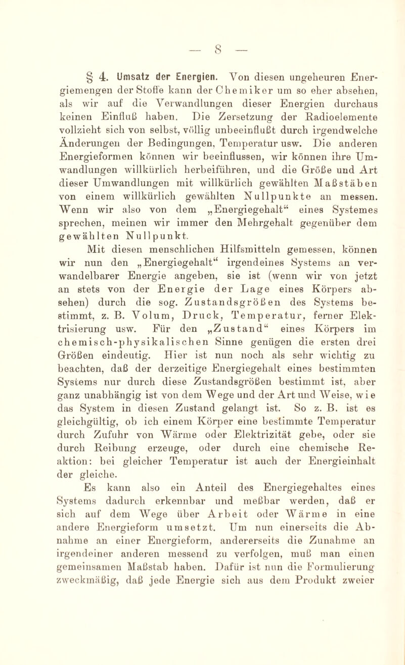 — s — § 4. Umsatz der Energien. Von diesen ungeheuren Ener- giemengen der Stoffe kann der Che m ikor um so eher absehen, als wir auf die Verwandlungen dieser Energien durchaus keinen Einfluß haben. Die Zersetzung der Radioelemente vollzieht sich von selbst, völlig unbeeinflußt durch irgendwelche Änderungen der Bedingungen, Temperatur usw. Die anderen Energieformen können wir beeinflussen, wir können ihre Um- wandlungen willkürlich herbeiführen, und die Größe und Art dieser Umwandlungen mit willkürlich gewählten Maßstäben von einem willkürlich gewählten Nullpunkte an messen. Wenn wir also von dem „Energiegehalt“ eines Systemes sprechen, meinen wir immer den Rlehrgehalt gegenüber dem gewählten Nullpunkt. Mit diesen menschlichen Hilfsmitteln gemessen, können wir nun den „Energiegehalt“ irgendeines Systems an ver- wandelbarer Energie angeben, sie ist (wenn wir von jetzt an stets von der Energie der Lage eines Körpers ab- sehen) durch die sog. Zustandsgrößen des Systems be- stimmt, z. B. Volum, Druck, Temperatur, ferner Elek- trisierung usw. Für den „Zustand“ eines Körpers im chemisch-physikalischen Sinne genügen die ersten drei Größen eindeutig. Hier ist nun noch als sehr wichtig zu beachten, daß der derzeitige Energiegehalt eines bestimmten Systems nur durch diese Zustandsgrößen bestimmt ist, aber ganz unabhängig ist von dem Wege und der Art und Weise, wie das System in diesen Zustand gelangt ist. So z. B. ist es gleichgültig, ob ich einem Körper eine bestimmte Temperatur durch Zufuhr von Wärme oder Elektrizität gebe, oder sie durch Reibung erzeuge, oder durch eine chemische Re- aktion: bei gleicher Temperatur ist auch der Energieinhalt der gleiche. Es kann also ein Anteil des Energiegehaltes eines Systems dadurch erkennbar und meßbar werden, daß er sich auf dem Wege über Arbeit oder AVärme in eine andere Energieform um setzt. Um nun einerseits die Ab- nahme an einer Energieform, andererseits die Zunahme an irgendeiner anderen messend zu verfolgen, muß man einen gemeinsamen Maßstab haben. Dafür ist nun die Formulierung zweckmäßig, daß jede Energie sich aus dem Produkt zweier