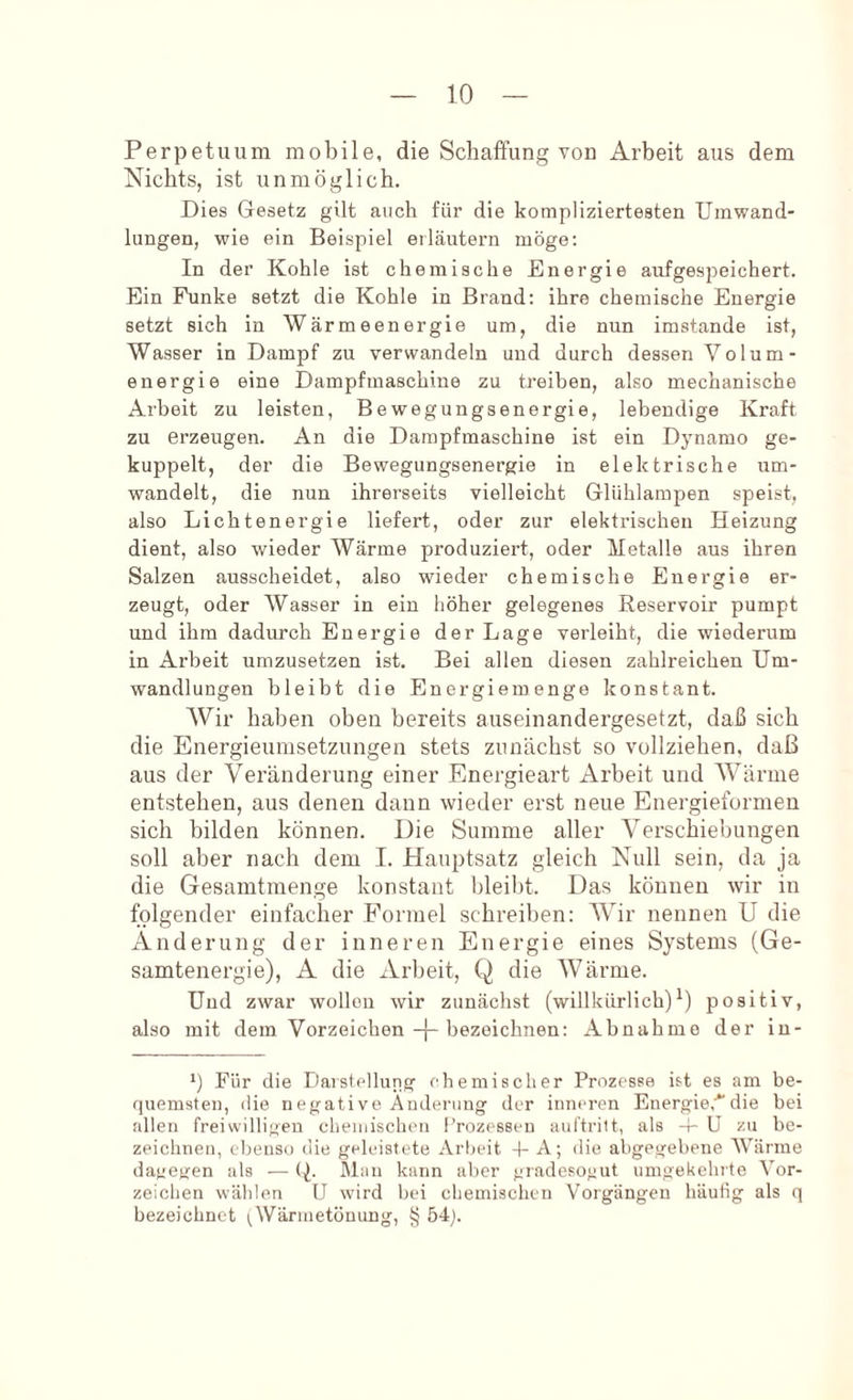 Perpetuum mobile, die Schaffung von Arbeit aus dem Nichts, ist unmöglich. Dies Gesetz gilt auch für die kompliziertesten Umwand- lungen, wie ein Beispiel erläutern möge; In der Kohle ist chemische Energie auf gespeichert. Ein Phmke setzt die Kohle in Brand; ihre chemische Energie setzt sich in Wärmeenergie um, die nun imstande ist, Wasser in Dampf zu verwandeln und durch dessen Volum- energie eine Dampfmaschine zu treiben, also mechanische Arbeit zu leisten, Bewegungsenergie, lebendige Kraft zu erzeugen. An die Dampfmaschine ist ein Dynamo ge- kuppelt, der die Bewegungsenergie in elektrische um- wandelt, die nun ihrerseits vielleicht Glühlampen speist, also Lichtenergie liefert, oder zur elektrischen Heizung dient, also wieder Wärme produziert, oder Metalle aus ihren Salzen ausscheidet, also wieder chemische Energie er- zeugt, oder Wasser in ein höher gelegenes Reservoir pumpt und ihm dadurch Energie der Lage verleiht, die wiederum in Arbeit umzusetzen ist. Bei allen diesen zahlreichen Um- wandlungen bleibt die Energiemenge konstant. Wir haben oben bereits auseinandergesetzt, daß sich die Energieumsetznngen stets zunächst so vollziehen, daß aus der Veränderung einer Energieart Arbeit und Wärme entstehen, aus denen daun wieder erst neue Energieformen sich bilden können. Die Summe aller Verschiebungen soll aber nach dem I. Hauptsatz gleich Null sein, da ja die Gesamtmenge konstant bleibt. Das können wir in folgender einfacher Formel schreiben: Wir nennen U die Änderung der inneren Energie eines Systems (Ge- samtenergie), A die Arbeit, Q die Wärme. Uud zwar wolloii wir zunächst (willkürlich) 0 positiv, also mit dem Vorzeichen-f-bezeichneu: Abnahme der in- *) Für die Darstellung chemischer Prozesse ist es am be- quemsten, die negative Änderung der inneren EnergieÄdie bei allen freiwilligen cheuiisclien Prozessen aul’tritt, als d- U zu be- zeichnen, ebenso die geleistete Arbeit -b A; die abgegebene Wärme dagegen als — (^. Man kann aber gradesogut umgekeluto Vor- zeichen wählen U wird bei chemischen Vorgängen häutig als q bezeichnet ^Wli*''*'®töuung, § 54j.