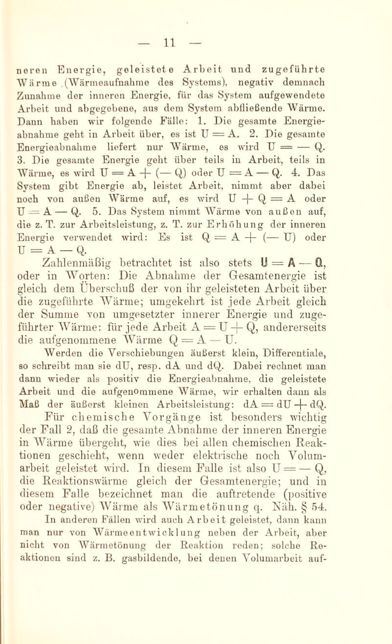 neren Energie, geleistete Arbeit und zugeführte AVärtue (Wärmeaufnahme des Systems), negativ demnach Zunahme der inneren Energie, für das System aufgewendete Arbeit und abgegebene, aus dem System abtließende Wärme. Dann haben wir folgende Fälle: 1. Die gesamte Energie- abnahme geht in Arbeit über, es ist U — A. 2. Die gesamte Energieabnahme liefert nur Wärme, es wird U = — Q. 3. Die gesamte Energie geht über teils in Arbeit, teils in Wärme, es wird U = A (— Q,) oder U = A — Q. 4. Das System gibt Energie ab, leistet Arbeit, nimmt aber dabei noch von außen Wärme auf, es wird U -j- Q = A oder U — A — Q. 5. Das System nimmt Wärme von außen auf, die z. T. zur Arbeitsleistung, z. T. zur Erhöhung der inneren Energie verwendet wird: Es ist Q = A -j- (— U) oder U = A — Q. Zahlenmäßig betrachtet ist also stets U = Ä — Q, oder in Worten: Die Abnahme der Gesamtenergie ist gleich dem Überschuß der von ihr geleisteten Arbeit über die zugeführte Wärme; umgekehrt ist jede Arbeit gleich der Summe von umgesetzter innerer Energie und zuge- führter Wärme: für jede Arbeit A = U -|- Q, andererseits die aufgenommene Wärme Q = A — U. Werden die Verschiebungen äußerst klein, Differentiale, 80 schreibt man sie dU, resp. dA und dQ. Dabei rechnet man dann wieder als positiv die Energieabnahme, die geleistete Arbeit und die aufgenommene Wärme, wir erhalten daun als Maß der äußerst kleinen Arbeitsleistung: dA = dU-f-dQ, Für chemische Vorgänge ist besonders wichtig der Fall 2, daß die gesamte Abnahme der inneren Energie in AVärme übergeht, wie dies bei allen chemischen Reak- tionen geschieht, wenn weder elektrische noch Volum- arheit geleistet wird. In diesem Palle ist also U = — Q, die Reaktionswärme gleich der Gesamtenergie; und in diesem Falle bezeichnet man die auftretende (positive oder negative) AVärme als Wärmetönung q. Näh. § 54. In anderen Fällen wird auch Arbeit geleistet, dann kann man nur von Wärmeentwicklung neben der Arbeit, aber nicht von Wärmetönung der Reaktion reden; solche Re- aktionen sind z. B. gasbildende, bei denen Volumarbeit auf-
