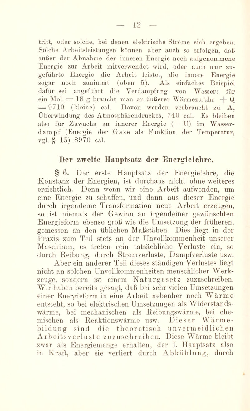 tritt, oder solche, bei denen elektrische Ströme sich ergeben. Solche Arbeitsleistungen können über auch so erfolgen, daß außer der Abnahme der inneren Energie noch aufgenommene Energie zur Arbeit mitvorvvendet wird, oder auch nur zu- geführte Energie die Arbeit leistet, die innere Energie sogar noch zunimmt (oben 5). Als einfaches Beispiel dafür sei angeführt die Verdampfung von Wasser: für ein Mol. = 18 g braucht man an äußerer Wärmezufuhr -|- Q = 9710 (kleine) cal. Davon werden verbraucht zu A, Überwindung des Atmosphärendruckes, 740 cal. Es bleiben also für Zuwachs an innerer Energie (— U) im Wasser- dampf (Energie der Gase als Funktion der Temperatur, vgl. § 15) 8970 cal. Der zweite Hauptsatz der Energielelire. § 6, Der erste Hauptsatz der Energielebre, die Konstanz der Energien, ist durchans nicht ohne weiteres ersichtlich. Denn wenn wir eine Arbeit aufwenden, um eine Energie zu schaffen, und dann aus dieser Energie durch irgendeine Transformation neue Arbeit erzeugen, so ist niemals der Gewinn an irgendeiner gewünschten Energieform ebenso groß wie die Umsetzung der früheren, gemessen an den üblichen Maßstäben. Dies liegt in der Praxis zum Teil stets an der Unvollkommenheit unserer Maschinen, es treten rein tatsächliche Verluste ein, so durch Reibung, durch Stromverluste, Dampfverluste nsw. Aber ein anderer Teil dieses ständigen Verlustes liegt nicht an solchen Unvollkommenheiten menschlicher Werk- zeuge, sondern ist einem Naturgesetz zuzuschreiben. Wir haben bereits gesagt, daß bei sehr vielen Umsetzungen einer Energieform in eine Arbeit nebenher noch Wärme entsteht, so bei elektrischen Umsetzungen als AViderstands- wärme, bei mechanischen als Reibungswärme, bei cbe- mischen als Reaktionswärme usw. Dieser AVärme- bildung sind die theoretisch unvermeidlichen ArbeitsVerluste zuzuschroiben. Diese AVänne bleibt zwar als Energiemenge erhalten, der 1. Hau])tsatz also in Kraft, aber sie verliert durch Abkühlung, durch
