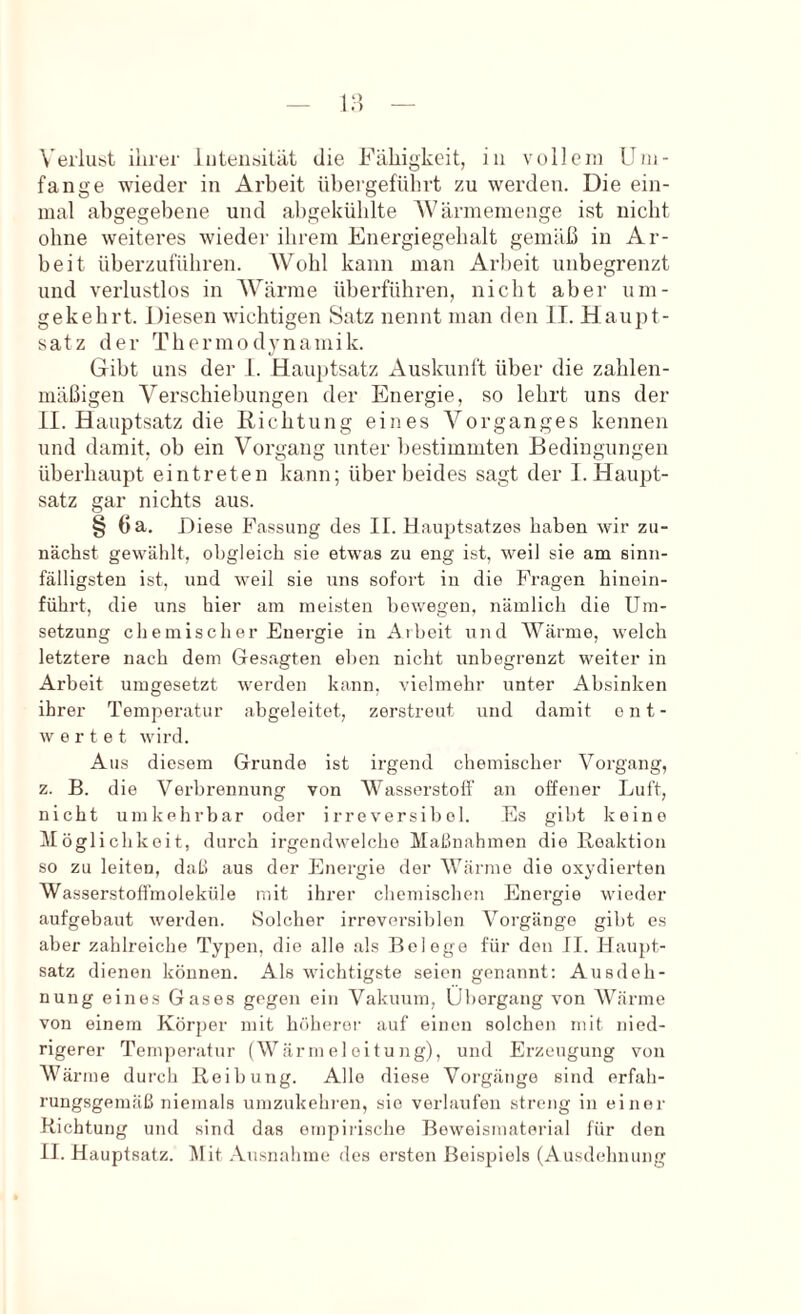 Veiiubt ihrer luteiitiität die Fähigkeit, in vollem Um- fange wieder in Arbeit übei’geführt zu werden. Die ein- mal abgegebene und abgekühlte AVärmemenge ist nicht ohne weiteres wieder ihrem Energiegehalt gemäß in Ar- beit überzuführen. AVohl kann man Arbeit unbegrenzt und verlustlos in AVärine überführen, nicht aber um- gekehrt. Diesen wichtigen Satz nennt man den II. Haupt- satz der Thermodynamik. Gibt uns der 1. Hauj)tsatz Auskunlt über die zahlen- mäßigen A^erschiebungen der Energie, so lehrt uns der II. Hauptsatz die Richtung eines A^organges kennen und damit, ob ein Vorgang unter bestimmten Bedingungen überhaupt eintreten kann; über beides sagt der I. Haupt- satz gar nichts aus. § 6 a. Diese Fassung des II. Hauptsatzes haben wir zu- nächst gewählt, obgleich sie etwas zu eng ist, weil sie am sinn- fälligsten ist, und weil sie uns sofort in die Fragen hinein- führt, die uns hier am meisten bewegen, nämlich die Um- setzung chemischer Energie in Arbeit und AVärme, welch letztere nach dem Gesagten eben nicht unbegrenzt weiter in Arbeit umgesetzt werden kann, vielmehr unter Absinken ihrer Temperatur abgeleitet, zerstreut und damit ent- wertet wird. Aus diesem Grunde ist irgend chemischer Vorgang, z. B. die Verbrennung von AA^asserstotf an offener Luft, nicht umkehrbar oder irreversibel. Es gibt keine Möglichkeit, durch irgendwelche Maßnahmen die Reaktion so zu leiten, daß aus der Energie der AVärme die oxydierten AVasserstoH'moleküle mit ihrer chemischen Energie wieder aufgebaut werden. Solcher irreversiblen A^orgänge gibt es aber zahlreiche Typen, die alle .als Belege für den II. Haupt- satz dienen können. Als wichtigste seien genannt; Ausdeh- nung eines Gases gegen ein Vakuum, Übergang von AV’^ärme von einem Körper mit höherer auf einen solchen mit nied- rigerer Temperatur (Wär m e 1 eitu ng), und Erzeugung von AVärme durch Reihung. Allo diese Vorgänge sind erfah- rungsgemäß niemals umzukehi'en, sie verlaufen streng in einer Richtung und sind das empirische Beweismaterial für den