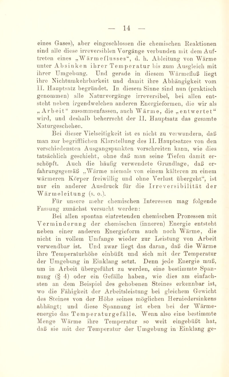 eines Gases), aber eingesclilossen die chemischen Reaktionen sind alle diese irreversiblen Vorgänge verbunden mit dem Auf- treten eines „Wärmeflusses“, d. h. Al)leitung von Wärme unter Absinken ihrer Temperatur bis zum Ausgleich mit ihrer Umgebung. Und gerade in diesem Wärmefluß liegt ihre NichtumkeliTbarkeit und damit ihre Abhängigkeit vom II. Hauptsatz begründet. In diesem Sinne sind nun (praktisch genommen) alle Naturvorgänge irreversibel, bei allen ent- steht neben irgendwelchen anderen Energieformen, die wir als „Arbeit“ zusammenfassen, auch Wärme, die „entwertet“ wird, und deshalb beherrscht der 11, Hauptsatz das gesamte Naturgeschehen. Bei dieser Vielseitigkeit ist es nicht zu vorwundeTii, daß man zur begrifflichen Klarstellung des II. Hauptsatzes von den verschiedensten Ausgangspunkten vorschreiten kann, wie dies tatsächlich geschieht, ohne daß man seine Tiefen damit er- schöpft. Auch die häufig verwendete Grundlage, daß er- fahrungsgemäß „Wärme niemals von einem kälteren zu einem wärmeren Körper freiwillig und ohne Verlust übergeht“, ist nur ein anderer Ausdruck für die Irreversibilität der Wärmeleitung (s. o.). Für unsere ujehr chemischen Interessen mag folgende Fassung zunächst versucht worden: Bei allen spontan eintretenden chemischen Prozessen mit Verminderung der chemischen (inneren) Energie entsteht neben einer anderen Energieform auch noch Wäi’me, die nicht in vollem Umfange wieder zur Leistung von Arbeit verwendbar ist. Und zwar liegt das daran, daß die Wärme ihre Temperaturhöhe einbüßt und sich mit der Temperatur der Umgebung in Einklang setzt. Denn jede Energie muß, um in Arbeit übergeführt zu werden, eine bestimmte Span- nung (§ 4) oder ein Gefälle haben, wie dies am einfach- sten an dem Beispiel des gehobenen Steines erkennbar ist, wo die Fähigkeit der Arbeitsleistung bei gleichem Gewicht des Steines von der Höhe seines möglichen Heruiedersinkens abhängt; und diese Spannung ist eben bei der Wärme- energie das Temperaturgefälle. Wenn also eine bestimmte Menge Wärme ihre Temperatur so weit eingobüßt hat, daß sie mit der Temj)ei-atur der Umgebung in Einklang ge-