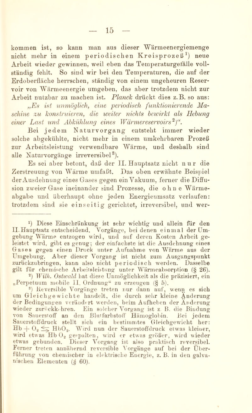 kommen ist, so kann man aus dieser Wärmeenergiemenge nicht mehr in einem periodischen Kreisprozeß^) neue Arbeit wieder gewinnen, weil eben das Temperaturgefälle voll- ständig fehlt. So sind wir bei den Temperaturen, die auf der Erdoberfläche herrschen, ständig von einem ungeheuren Reser- voir von Wärmeenergie umgeben, das aber trotzdem nicht zur Arbeit nutzbar zu machen ist. Planck drückt dies z.B. so aus; „Es ist unmöglich, eine imriodisch funktionierende Ma- schine zu konstruieren, die weiter nichts bewirkt als Hebung einer Last und Abkühlung eines Wärmereservoirs'^)“. Bei jedem Naturvorgang entsteht immer wieder solche abgekühlte, nicht mehr in einem umkehrbaren Prozeß zur Arbeitsleistung verwendbare Wärme, und deshalb sind alle Naturvorgänge irreversibel^). Es sei aber betont, daß der II. Hauptsatz nicht nur die Zerstreuung von Wärme umfaßt. Das oben erwähnte Beispiel der Ausdehnung eines Gases gegen ein Vakuum, ferner die Diffu- sion zweier Gase ineinander sind Prozesse, die ohn e Wärme- abgabe und überhaupt ohne jeden Energieumsatz verlaufen: trotzdem sind sie einseitig gerichtet, irreversibel, und wer- 1) Diese Einschränkung ist sehr wichtig und allein für den II.Hauptsatz entscheidend. Vorgänge, bei denen einmal der Um- gebung Wärme entzogen wird, und auf deren Kosten Arbeit ge- leistet wird, gibt es genug; der einfachste ist die Ausdehnung eines Cxases gegen einen Druck unter Aufnahme von Wärme aus der Umgebung. Aber dieser Vorgang ist nicht zum Ausgangspunkt zurückzubringen, kann also nicht periodisch werden. Dasselbe gilt für chemische Arbeitsleistung unter Wärmeabsorption (§ 26). “) Wilh. Ostwald bat diese Unmöglichkeit als die präzisiert, ein „Perpetuum mobile 11. Ordnung“ zu erzeugen (§ 5). Reversible Vorgänge treten nur dann auf, wenn es sich um Gleichgewichte handelt, die durch selir kleine Änderung der Bedingungen veräudirt werden, beim Aufhelien der Änderung wieder zuriiekki hren. Ein solcher Vorgang ist z B. die Bindung von Sauerstoff an den Blutfarbstotf Hämoglobin. Bei jedem Sanerstofidruck stellt sich ein bestiinnites Gleichgewicht her: Hb -|- 0^ HbO.j. Wird nun der Sauerstofl'druck etwas kleiner, wird etwas Hb 0.., gespalten, wird er etwas gröber, wird wieder etwas gebunden. Dieser Vorgang ist also praktisch reversibel. Ferner treten annähernd revei'sible \'orgänge auf bei der Über- führung von chemischer in elektrische Euergie, z. B. in den galva- nischen Elementen (§ 60).