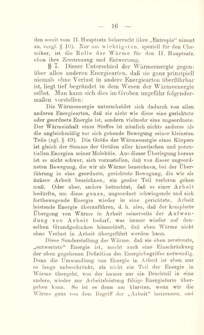 den somit, vom II. Hauptsatz beherrscht (ihre „Entropie“ nimmt zu. vergl. § 10). Nur am wichtigsten, .speziell für den Che- miker, ist die Eolle der Wärme für den II. Hauptsatz, eben ihre Zerstreuung und Entwertung. § 7. Dieser Unterschied der Wärmeenergie gegen- über allen anderen Energiearten, daß sie ganz prinzipiell niemals ohne Verlust in andere Energiearten üherführhar ist, liegt tief Itegründet in dem AVesen der AVärmeenergie seihst. Man kann sich dies im Groben ungefähr folgender- maßen vorstellen; Die AVärmeenergie unterscheidet sich dadurch von allen anderen Energiearten, daß sie nicht wie diese eine gerichtete oder geordnete Energie ist, sondern vielmehr eine ungeordnete. Der AVärmeinhalt eines Stoffes ist nämlich nichts anderes als die ungleichmäßig vor sich gehende Bewegung seiner kleinsten Teile (vgl. § 49). Die Größe der Wärmeenergie eines Körpers ist gleich der Summe der Größen aller kinetischen und poten- tiellen Energien seiner Moleküle. Aus dieser Überlegung heraus ist es nicht schwer, sich vorzustellen, daß von dieser ungeord- neten Bewegung, die wir als Wärme bezeichnen, bei der Über- führung in eine geordnete, gerichtete Bewegung, die wir als äußere Arbeit bezeichnen, ein großer Teil verloren gehen muß. Oder aber, anders betrachtet, daß es einer Arbeit bedüi'fte, um diese ganze, ungeordnet schwingende und sich fortbewegende Energie wüeder in eine gerichtete, Arbeit leistende Energie überzuführen, d. h. also, daß der konpilette Übergang von Wärme in Arbeit seinerseits der Aufwen- dung von Arbeit bedarf, was immer wieder auf den- selben Grundgedanken hinausläuft, daß eben AVärme nicht ohne Verlust in Arbeit übergeführt worden kann. Diese Sonderstellung der AVärme, daß sie eben zerstreute, „entwertete“ Energie ist, macht auch eine Einschränkung der oben gegebenen Definition des Energiebegriffes notwendig. Denn die Umwandlung von Energie in Arbeit ist eben nur HO lange unbeschränkt, als nicht ein 'Feil der Energie in AV'^ärrne übergeht, von der immer nur ein Bruchteil in eine andere, wieder zur Arbeitsleistung feähige Energieform über- gehen kann. So ist es denn am klarsten, wenn wir die AVärme ganz von dom BegrilV der „Arbeit“ lostrennen, und