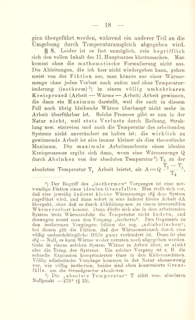 gien übergeführt werden, während ein anderer Teil an die Umgebung durch Temperaturausgleich abgegeben wird. § 8. Leider ist es fast unmöglich, rein begrifflich sich den vollen Inhalt des II. Hauptsatzes klarzumachen. Man kommt ohne die mathematische Formulierung nicht aus. Die Ableitungen, die ich hier nicht wiedergeben kann, gehen meist von der Fiktion aus, man könnte aus einer Wärme- menge ohne jeden Verlust nach außen und ohne Temperatur- änderung (isotherm)^) in einem völlig umkehrbaren Kreisprozeß (Arbeit — Wärme — Arbeit) Arbeit gewinnen, die dann ein Maximum darstellt, weil die auch in diesem Fall noch übrig bleibende Wärme überhaupt nicht mehr in Arbeit überführbar ist. Solche Prozesse gibt es nun in der Natur nicht, weil stets Verluste durch Reibung, Strah- lung usw. eintreten und auch die Temperatur des arbeitenden Systems nicht unverändert zu halten ist; die wirklich zu gewinnende Arbeit ist also immer kleiner als dies theoretische Maximum. Die maximale Arbeitsausbeute eines idealen Kreisprozesses ergibt sich dann, wenn eine Wärmemenge Q durch Ab sinken von der absoluten Temperatur) To zu der T absoluten Temperatur Tj Arbeit leistet, als A = Q ““ *) Der Begriff des „isothermen“ Vorganges ist eine not- wendige Fiktion eines idealen LTreuzfalles. Man stellt sich vor, daß eine jeweilig äußerst kleine Wärmemenge dQ dem System zugeführt wird, und dann sofort in eine äußerst kleine Arbeit dA übergeht, ohne daß es dur('h Abkühlung usw. zu einem iirevei-siblen Wärmeverlust kommt. Jtann düi'fto sich also in dem arbeitenden System trotz V'ärniezufuhr die Temperatur nicht ändern, und desw'egen nennt man den Vorgang „isotherm“. Den Gegensatz zu den isothermen Vorgängen bilden die sog. „adiabatischen“; bei diesen gilt die Fiktion, daß der Wärmeaustausch dundi eine völlig undurchdringlicht! Hülle ganz verhindert ist. Dann ist also dQ = Null, es kann Wärme weder zutrelen noch abgegeben werden. Geht in einem solchen System AVärine in Arbeit über, so sinkt also die Temp. des Systems. Ein solcher Vorgang ist z. B. die schnelle Fxpansion komprimierter Gase in deii Kältemaschinen. Völlig adiabatische Vorgänge kommen in der Natur ebensowenig vor, wie völlig isotherme, beides sind eben konstruierte (irenz- fälle, um die Grundgesetze n.bzuleiten Die „absolute Temperatur“ T zählt vom absoluten Nullpunkt — 27.ßo (§ 15).