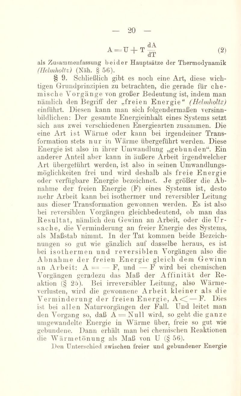 A=.U + t||;^ (21 als Zusammenfassung beider Hauptsätze der Thermodynamik (UelmhoUz) (Näh. § 56). § 9. Schließlich gibt es noch eine Art, diese wich- tigen Grnndpiinzipien zu betrachten, die gerade für che- mische Vorgänge von großer Bedeutung ist, indem man nämlich den Begriff der „freien Energie (Helmholtz) einführt. Biesen kann man sich folgendermaßen versinn- bildlichen: Der gesamte Energieinhalt eines Systems setzt sich aus zwei verschiedenen Energiearten zusammen. Die eine Art ist Wärme oder kann bei irgendeiner Trans- formation stets nur in Wärme übergeführt werden. Diese Energie ist also in ihrer Umwandlung „gebunden“. Ein anderer Anteil aber kann in äußere Arbeit irgendwelcher Art übergelührt werden, ist also in seinen Uniwandlungs- möglichkeiten frei und wird deshalb als freie Energie oder verfügbare Energie bezeichnet. Je großer die Ab- nahme der freien Energie (F) eines Systems ist, desto mehr Arbeit kann bei isothermer und reversibler Leitung aus dieser Transformation gewonnen werden. Es ist also bei reversiblen Vorgängen gleichbedeutend, ob man das Resultat, nämlich den Gewinn an Arbeit, oder die Ur- sache, die Verminderung an freier Energie des Systems, als Maßstab nimmt, ln der Tat kommen beide Bezeich- nungen so gut wie gänzlich auf dasselbe heraus, es ist bei isothermen und reversiblen Vorgängen also die Abnahme der freien Energie gleich dem Gewinn an Alb eit: A — - F, und — F wird bei chemischen Vorgängen geradezu das Maß der Affinität der Re- aktion (§ 25). Bei irreversibler Leitung, also Wärme- verlusten, wird die gewonnene Arbeit kleiner als die Verminderung der freien Energie, A<^ — F. Dies ist bei allen Naturvorgängen der Fall. Und leitet man den Vorgang so, daß A = Null wird, so geht die ganze umgewandelte Energie in Wärme über, freie so gut wie gebundene. Dann erhält man bei chemischen Reaktionen die Wärmetönung als IMaß von U (§56). Don Unterschied zwischen freier und gebundener Energie