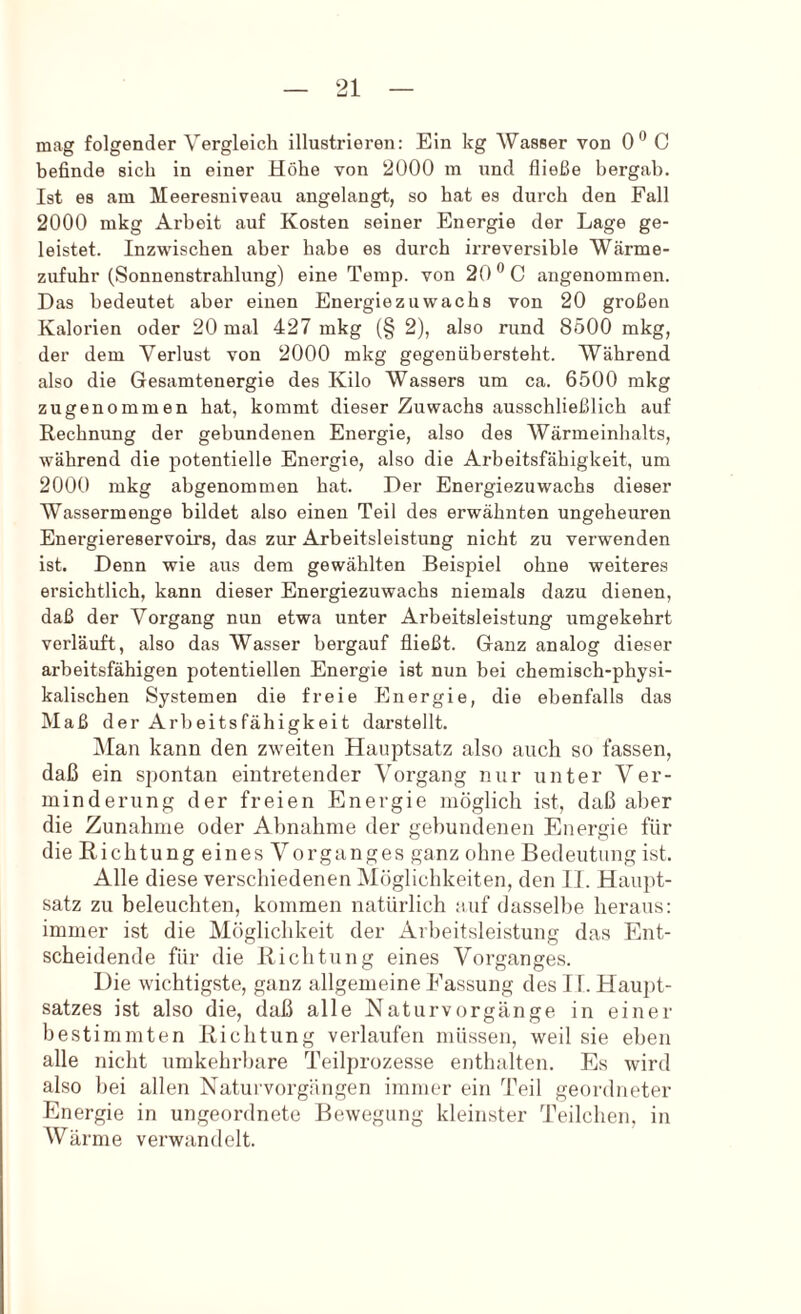 mag folgender Vergleich illustrieren: Ein kg Wasser von 0® C befinde sich in einer Höhe von 2000 m und fließe bergab. Ist es am Meeresiiiveau angelangt, so hat es durch den Fall 2000 mkg Arbeit auf Kosten seiner Energie der Lage ge- leistet. Inzwischen aber habe es durch irreversible Wcärme- zufuhr (Sonnenstrahlung) eine Temp. von 20 0 angenommen. Das bedeutet aber einen Energiezuwachs von 20 großen Kalorien oder 20 mal 427 mkg (§ 2), also rund 8500 mkg, der dem Verlust von 2000 mkg gegenübersteht. Während also die Gesamtenergie des Kilo Wassers um ca. 6500 mkg zugenommen hat, kommt dieser Zuwachs ausschließlich auf Rechnung der gebundenen Energie, also des Wärmeinhalts, während die potentielle Energie, also die Arbeitsfähigkeit, um 2000 mkg abgenommen hat. Der Energiezuwachs dieser Wassermenge bildet also einen Teil des erwähnten ungeheuren Energiereservoirs, das zur Arbeitsleistung nicht zu verwenden ist. Denn wie aus dem gewählten Beispiel ohne weiteres ersichtlich, kann dieser Energiezuwachs niemals dazu dienen, daß der Vorgang nun etwa unter Arbeitsleistung umgekehrt verläuft, also das Wasser bergauf fließt. Ganz analog dieser arbeitsfähigen potentiellen Energie ist nun bei chemisch-physi- kalischen Systemen die freie Energie, die ebenfalls das Maß der Arbeitsfähigkeit darstellt. ^Man kann den zweiten Hauptsatz also auch so fassen, daß ein spontan eintretender Vorgang nur unter Ver- minderung der freien Energie möglich ist, daß aber die Zunahme oder Abnahme der gebundenen Energie für die Richtung eines Vorganges ganz ohne Bedeutung ist. Alle diese verschiedenen Möglichkeiten, den II. Haupt- satz zu beleuchten, kommen natürlich auf dasselbe heraus: immer ist die Möglichkeit der Arbeitsleistung das Ent- scheidende für die Richtung eines Vorganges. Die wichtigste, ganz allgemeine Fassung des H. Haupt- satzes ist also die, daß alle Naturvorgänge in einer bestimmten Richtung verlaufen müssen, weil sie eben alle nicht umkehrbare Iknlprozesse enthalten. Es wird also hei allen Naturvorgiingen immer ein Teil geordneter Energie in ungeordnete Bewegung kleinster Teilchen, in Wärme verwandelt.