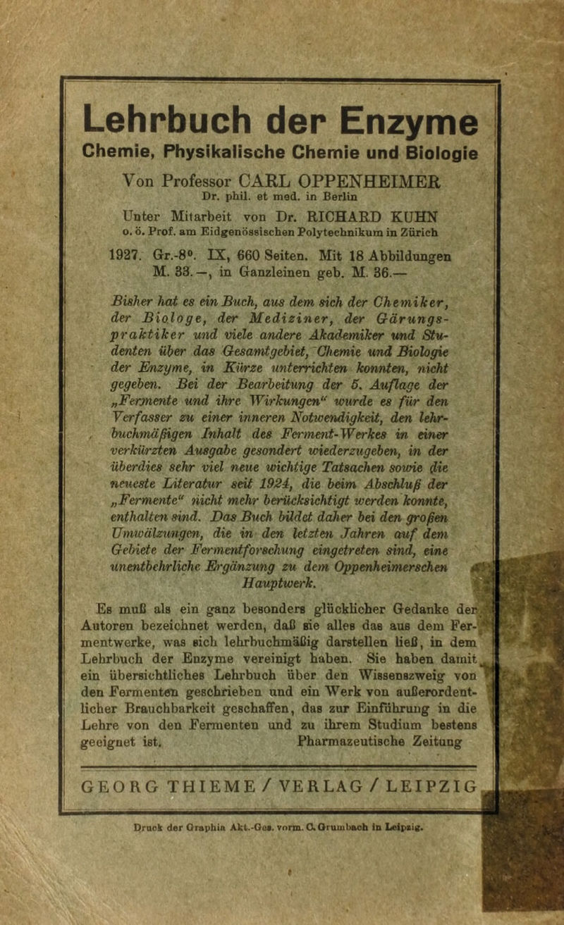 Lehrbuch der Enzyme Chemie, Physikalische Chemie und Biologie Von Professor CARL OPPENHEIMER Dr. phil. et mad. in Berlin Unter Mitarbeit von Dr. RICHARD KUHN o. ö. Prof, am Eidgenössischen Polytechnikum in Zürich 1927. Gr.-8®. IX, 660 Seiten. Mit 18 Abbildungen M. 33.—, in Ganzleinen geb. M. 36.— Bisher hat es ein Buch, aus dem sich der Chemiker, der Biologe, der Mediziner, der Gärungs- praktiker und viele andere Akademiker und Stu- denten über das Gesamtgebiet, Chemie und Biologie der Enzyme, in Kürze unterrichten konnten, nicht gegeben. Bei der Bearbeitung der 6. Außage der „Fermente und ihre Wirkungen“ wurde es für den Verfasser zu einer inneren Notwendigkeit, den lehr- buchmäßigen Inhalt des Ferment-Werkes in einer verkürzten Ausgabe gesondert wiederzugeben, in der überdies sehr viel neue wichtige Tatsachen sowie die neueste Literatur seit 1924, die heim Abschluß der „Fermente“ nicht mehr berücksichtigt werden konnte, enthalten sind. Das Buch bildet daher bei den großen Umwälzungen, die in den letzten Jahren auf dem Gebiete der Fermentforschung eingetreten sind, eine unentbehrliche Ergänzung zu dem Oppenheimerschen Hauptwerk. Es muß als ein ganz besonders glücklicher Gedanke den Autoren bezeichnet werden, daß sie alles das aus dem Per-y mentwerke, was sich lehrbuchmäßig darstellen ließ, in dem Lehrbuch der Enzyme vereinigt haben. Sie haben damit ein übersichtliches Lehrbuch über den Wissenszweig von den Fermenten geschrieben und ein Werk von außerordent- licher Brauchbarkeit geschaffen, das zur Einführung in die Lehre von den Fermenten und zu ihrem Studium bestens geeignet ist. Pharmazeutische Zeitung GEORG THIEME/ VERLAG /LEIPZIG ^»5 . Druck der Oraphin Akt.-Oci. Term. O.Oruuibaoh in Leiptig.