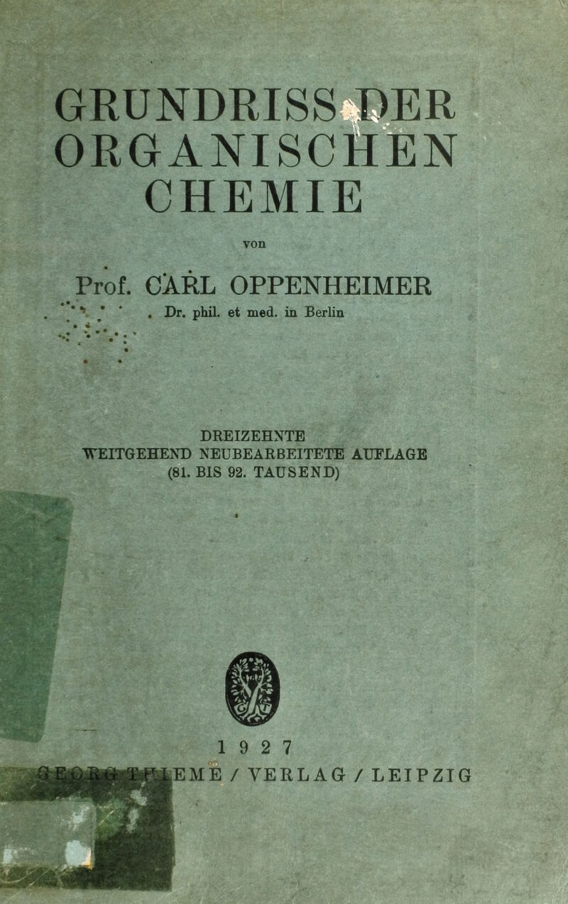 GRUNDRISS BER ORGANISCH'EN CHEMIE Prof. CARL OPPENHEIMER •••r * • 4. Dr. phil. et med. in Berlin DREIZEHNTE WEITGEHEND NEUBEARBEITETE AUFLAGE (81. BIS 92. TAUSEND) 19 2 7 ,Em1 / VERLAG / LEIPZIG