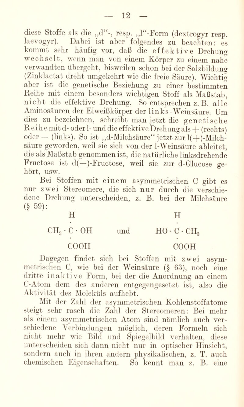 diese Stoffe als die ,,d'‘-, resp. ,,l“-Form (dextrogyr resp. laevogyr). Dabei ist aber folgendes zu beachten: es kommt sehr häufig vor, daß die effektive Drehung wechselt, wenn man von einem Körper zu einem nahe verwandten übergeht, bisweilen schon bei der Salzbildung (Zinklactat dreht umgekehrt wie die freie Säure). Wichtit^ aber ist die genetische Beziehung zu einer bestimmten Reihe mit einem besonders wichtigen Stoff als Maßstab, nicht die effektive Drehung. So entsprechen z. B. alle Aminosäuren der Eiw^ißkörper der links-Weinsäure. Um dies zu bezeichnen, schreibt man jetzt die genetische Reihe mit d- oder 1- und die effektive Drehung als -j- (rechts) oder — (links). So Ist ,,d-Milchsäure“ jetzt zur l(-f)-Milch- säure geworden, weil sie sich von der 1-Weinsäure ableitet, die als Maßstab genommen ist, die natürliche linksdrehende Fructose ist d(—)-Fructose, w^eil sie zur d-Glucose ge- hört, usw. Bei Stoffen mit einem asymmetrischen C gibt es nur zwei Stereomere, die sich nur durch die verschie- dene Drehung unterscheiden, z. B. bei der ^lilchsäure (§ 59): II H CH3 • C • OH und HO • C • CH3 COOH COOH Dagegen findet sich bei Stoffen mit zwei asym- metiischcn C, wie bei der Weinsäure (§ 63), noch eine dritte inaktive Form, bei der die Anordnung an einem C-Atoni dem des anderen entgegengesetzt ist, also die Aktivität des Moleküls aufhebt. Mit der Zahl der asymmetrischen Kohlenstoffatome steigt sehr rasch tlie Zahl der Stereomeren: Bei mehr als einem asymmetrischen Atom sind nämlich auch ver- schiedene Verbindungen möglich, deren Formeln sich nicht mehr wie Bild und S])iegelbild verhalten, diese uiit(‘rscheiden sich dann nicht nur in ojüischer Hinsicht, sondern auch in ihren andern ])hysikalischen, z. T. auch chemischen Eigenschaften. So kennt man z. B. eine