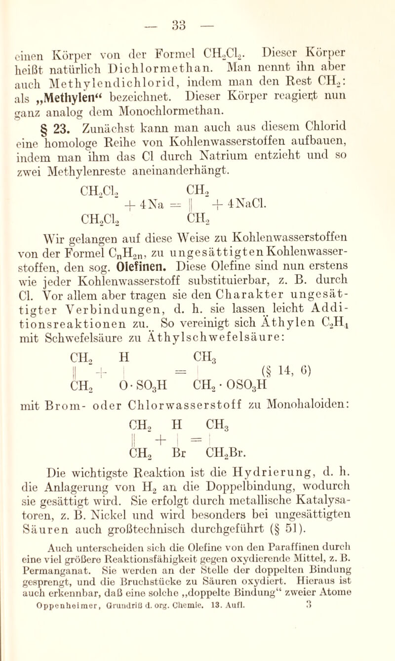 einen Körper N'on der Formel CH.Cl.,. Dieser Körper heißt natürlich Dichlormethan. Man nennt ihn aber ancli Methylcndichlorid, indem man den Rest CIL: als „Methylen“ bezeichnet. Dieser Körper reagiei;t nun ganz analog dem Monochlormethan. § 23. Zunächst kann man auch aus diesem Chlorid eine homologe Reihe von Kohlenwasserstoffen aufbauen, indem man ihm das CI durch Natrium entzieht und so zwei Methylenreste aneinanderhängt. CHoCL, CH,. -u 4Xa == II + iNaCl. CH.,CU CH, Wir gelangen auf diese Weise zu Kohlenwasserstoffen von der Formel CnH.^n, zu ungesättigtenKohlenwasser- stoffen, den sog. Olefinen. Diese Olefine sind nun erstens wie jeder Kohlenwasserstoff substituierbar, z. B. durch CI. Vor allem aber tragen sie den Charakter ungesät- tigter Verbindungen, d. h. sie lassen_ leicht Addi- tionsreaktionen zu._ So vereinigt sich Äthylen C.^Hi mit Schwefelsäure zu .Ä.thylschwefelsäure: CH., H CH3 II ■-!- = (§ 14, G) CHo O-SOsH CHo-OSOaH mit Brom- oder Chlorwasserstoff zu Monohaloiden: CH., H CH3 il + ' = CHo Br CILBr. Die wichtig.ste Reaktion ist die Hydrierung, d. h. die Anlagerung von H2 an die Doppelbindung, wodurch sie gesättigt wird. Sie erfolgt durch metallische Katalysa- toren, z. B. Nickel und wird besonders bei ungesättigten Säuren auch großtechnisch durchgeführt (§ 51). Auch unterscheiden sich die Olefine von den Paraffinen durch eine viel größere Reaktionsfähigkeit gegen oxydierende Mittel, z. B. Permanganat. Sie werden an der Stelle der doppelten Bindung gesprengt, und die Bruchstücke zu Säuren oxydiert. Hieraus ist auch erkennbar, daß eine solche „doppelte Bindung“ zweier Atome Oppenheimer, Grundriß d. or^. Cliemie. 13. Aufl. !>