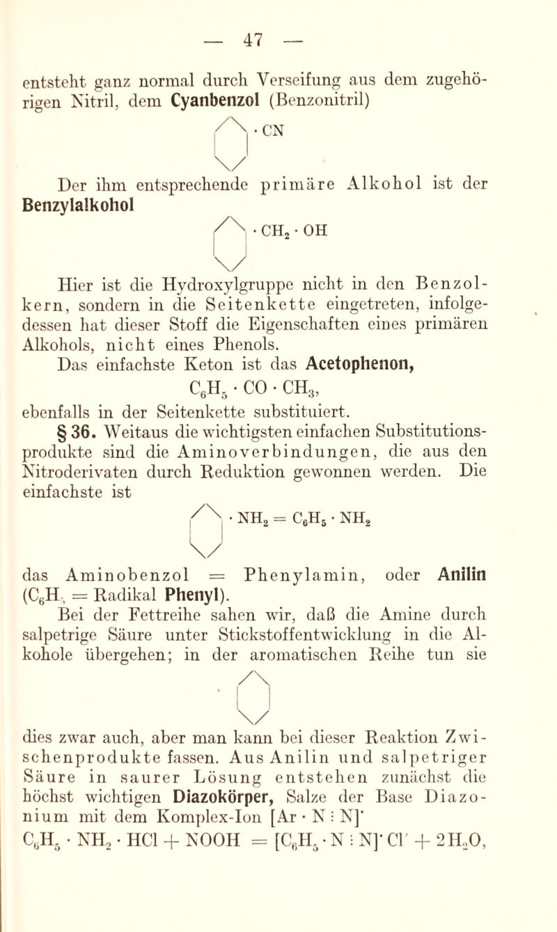 entsteht ganz normal durch Verseifung aus dem zugehö- rigen Nitril, dem Cyanbenzol (Benzonitril) Der ihm entsprechende Benzylalkohol primäre CHj • OH Alkohol ist der Hier ist die Hydroxylgruppe nicht in den Benzol- kern, sondern in die Seitenkette eingetreten, infolge- dessen hat dieser Stoff die Eigenschaften eines primären Alkohols, nicht eines Phenols. Das einfachste Keton ist das Acetophenon, • CO • CH3, ebenfalls in der Seiteiikette substituiert. §36. Weitaus die wichtigsten einfachen Substitutions- produkte .sind die Aminoverbindungen, die aus den Nitroderivaten durch Keduktion gewonnen werden. Die einfachste ist • NHa = CeHg • NH, I I \/ das Aminobenzol = Phen5'’lamin, oder Anilin (CgH-, = Radikal Phenyl). Bei der Fettreihe sahen wir, daß die Amine durch salpetrige Säure unter Stickstoffentwickhmg in die Al- kohole übergehen; in der aromatischen Reihe tun sie /\ • ! I \/ _ dies zwar auch, aber man kann bei dieser Reaktion Zwi- schenprodukte fassen. Aus Anilin und salpetriger Säure in saurer Lösung entstehen zunächst die höchst wichtigen Diazokörper, Salze der Base Diazo- nium mit dem Komplex-Ion [Ar • N : N]' C,H, • NHo • HCl -f NOOH = [C,H, • N ; N]' CI 2 IDO,