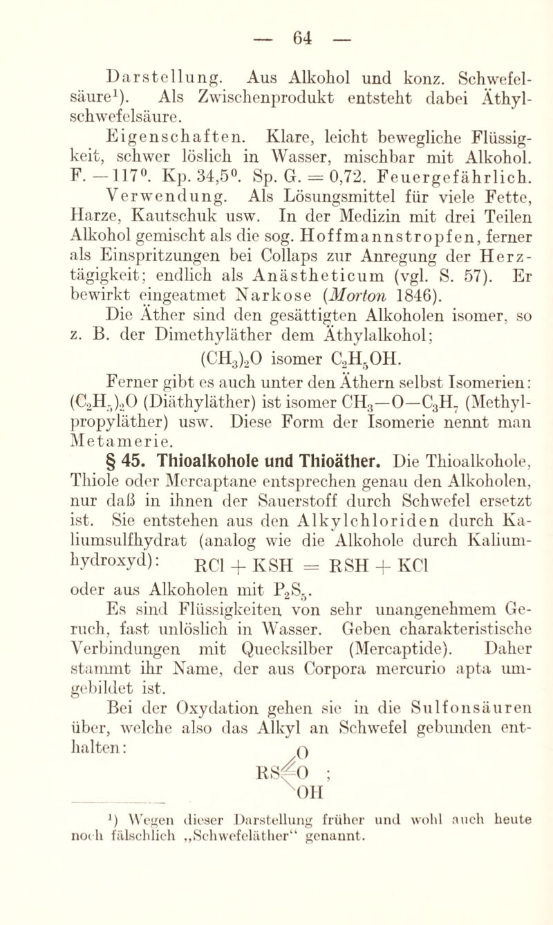 Dill-Stellung. Aus Alkohol und konz. Schwefel- säure^). Als Zwischenprodukt entsteht dabei Äthyl- schwefelsäure. Eigenschaften. Klare, leicht bewegliche Flüssig- keit, schwer löslich in Wasser, mischbar mit Alkohol. F. — 117**. Kp. 34,5®. Sp. G. = 0,72. Feuergefährlich. Verwendung. Als Lösungsmittel für viele Fette, Plarze, Kautschuk usw. In der Medizin mit drei Teilen Alkohol gemischt als die sog. Hoffmannstropfen, ferner als Einspritzungen bei Collaps zur Anregung der Herz- tägigkeit; endlich als Anästheticum (vgl. S. 57). Er bewirkt eingeatmet Narkose {Morton 1846). Die Äther sind den gesättigten Alkoholen isomer, so z. B. der Dimethyläther dem Äthylalkohol; (CH3).20 isomer C2H-OH. Ferner gibt es auch unter den Äthern selbst Isomerien: (CoH-)._,0 (Diäthyläther) ist isomer CH3—0—C3H. (Methyl- propyläther) usw. Diese Form der Isomerie nennt man Metamerie. § 45. Thioalkohole und Thioäther. Die Thioalkohole, Thiole oder Mercaptane entsprechen genau den Alkoholen, nur daß in ihnen der Sauerstoff durch Schwefel ersetzt i.st. Sie entstehen aus den Alkylchloriden durch Ka- liumsulfhydrat (analog wie die Alkohole durch Kalium- hydroxyd): + KSH = RSH + KCl oder aus Alkoholen mit P2S_.. Es sind Flüssigkeiten von sehr unangenehmem Ge- ruch, fast unlöslich in Wasser. Geben charakteristische Verbindungen mit Quecksilber (Mercaptide). Daher stammt ihr Name, der aus Corpora mercurio apta imi- gi'bildet ist. Bei der Oxydation gehen sie in die Sulfonsäuren über, welche also das Alkyl an Schwefel gebimden ent- halten : f'k RS^O ; ^OH ’) Wä'nen ilicscr Darstellung früher uikI wohl auch heute noch fälschlich „Schwcfclilther“ genannt.