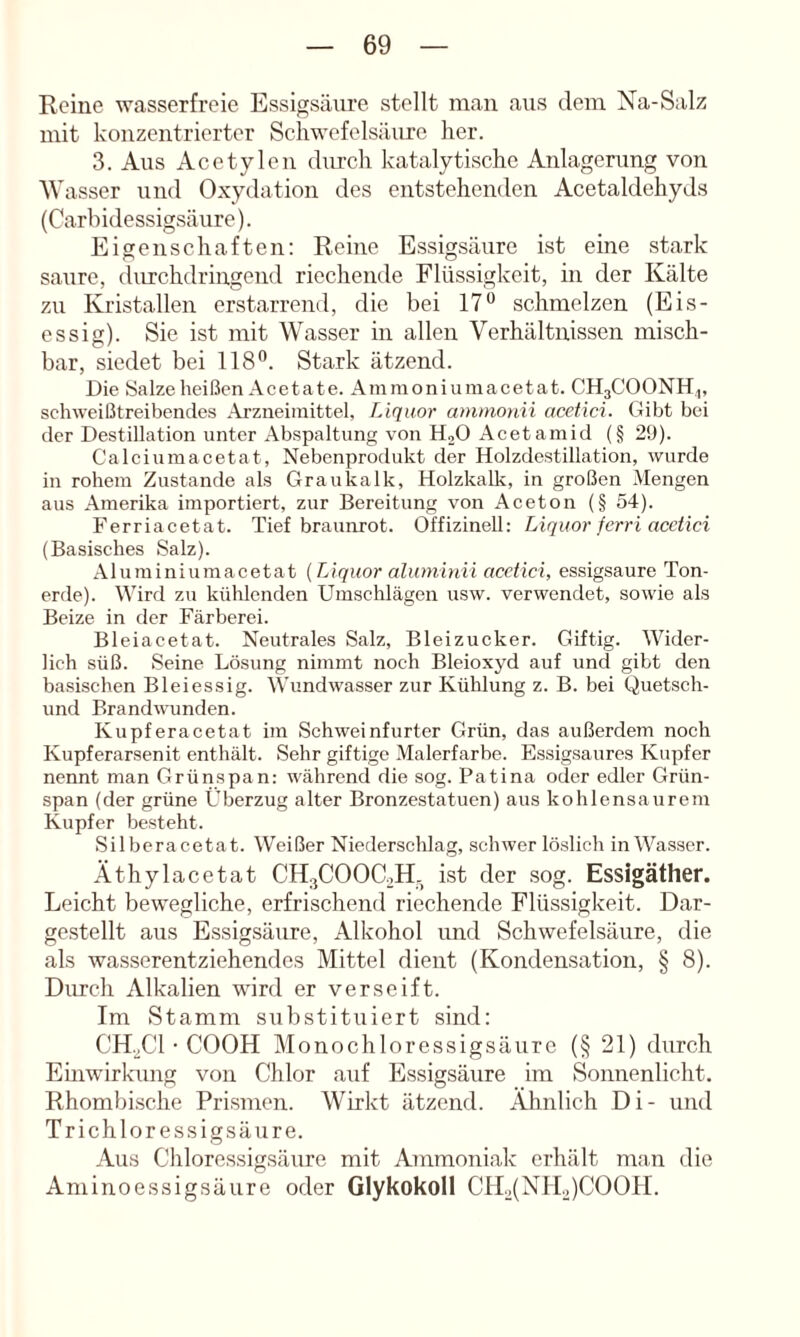 Reine wasserfreie Essigsäm-e stellt man aus dem Na-Salz: mit konzentrierter Schwefelsäure her. 3. Aus Acetylen diirch katalytische Anlagerung von Wasser und Oxydation des entstehenden Acetaldehyds (Carbidessigsäure). Eigenschaften: Reine Essigsäure ist eine stark saure, durchdringend riechende Flüssigkeit, in der Kälte zu Kristallen erstarrend, die bei 17® schmelzen (Eis- essig). Sie ist mit Wasser in allen Verhältnissen misch- bar, siedet bei 118®. Stark ätzend. Die Salze heißen Acetate. Ammoniumacetat. CH3COONH,, schweißtreibendes Arzneimittel, Liquor ammouii acetici. Gibt bei der Destillation unter Abspaltung von HoO Acet amid (§ 29). Calciumacetat, Nebenprodukt der Holzdestillation, wurde in rohem Zustande als Graukalk, Holzkalk, in großen Mengen aus Amerika importiert, zur Bereitung von Aceton (§ 54). Ferriacetat. Tief braunrot. Offizinell: Liquor ferri acctici (Basisches Salz). Aluminiumacetat {TAquor alumiuii acctici, essigsaure Ton- erde). Wird zu kühlenden Umschlägen usw. verwendet, sowie als Beize in der Färberei. Bleiacetat. Neutrales Salz, Bleizucker. Giftig. Wider- lich süß. Seine Lösung nimmt noch Bleioxyd auf und gibt den basischen Bleiessig. Wundwasser zur Kühlung z. B. bei Quetsch- und Brandwunden. Kupferacetat im Schweinfurter Grün, das außerdem noch Kupferarsenit enthält. Sehr giftige Malerfarbe. Essigsaures Kupfer nennt man Grünspan: während die sog. Patina oder edler Grün- span (der grüne Überzug alter Bronzestatuen) aus kohlensaurem Kupfer besteht. Silberacetat. Weißer Niederschlag, schwer löslich in Wasser. Äthylacetat CH3COOC2H- ist der sog. Essigäther. Leicht bewegliche, erfrischend riechende Flüssigkeit. Dar- gestellt aus Essigsäure, Alkohol und Schwefelsäure, die als wasserentziehendes Mittel dient (Kondensation, § 8). Durch Alkalien wird er verseift. Im Stamm substituiert sind: CH.3CI • COOH Monochloressigsäure (§ 21) durch Einwirlamg von Chlor auf Essigsäure im Sonnenlicht. Rhombische Prismen. Wirkt ätzend. Ähnlich Di- und Trichloressigsäure. Aus Chloressigsäure mit Ammoniak erhält man die Aminoessigsäure oder Glykokoll CH3(NIL)C00H.