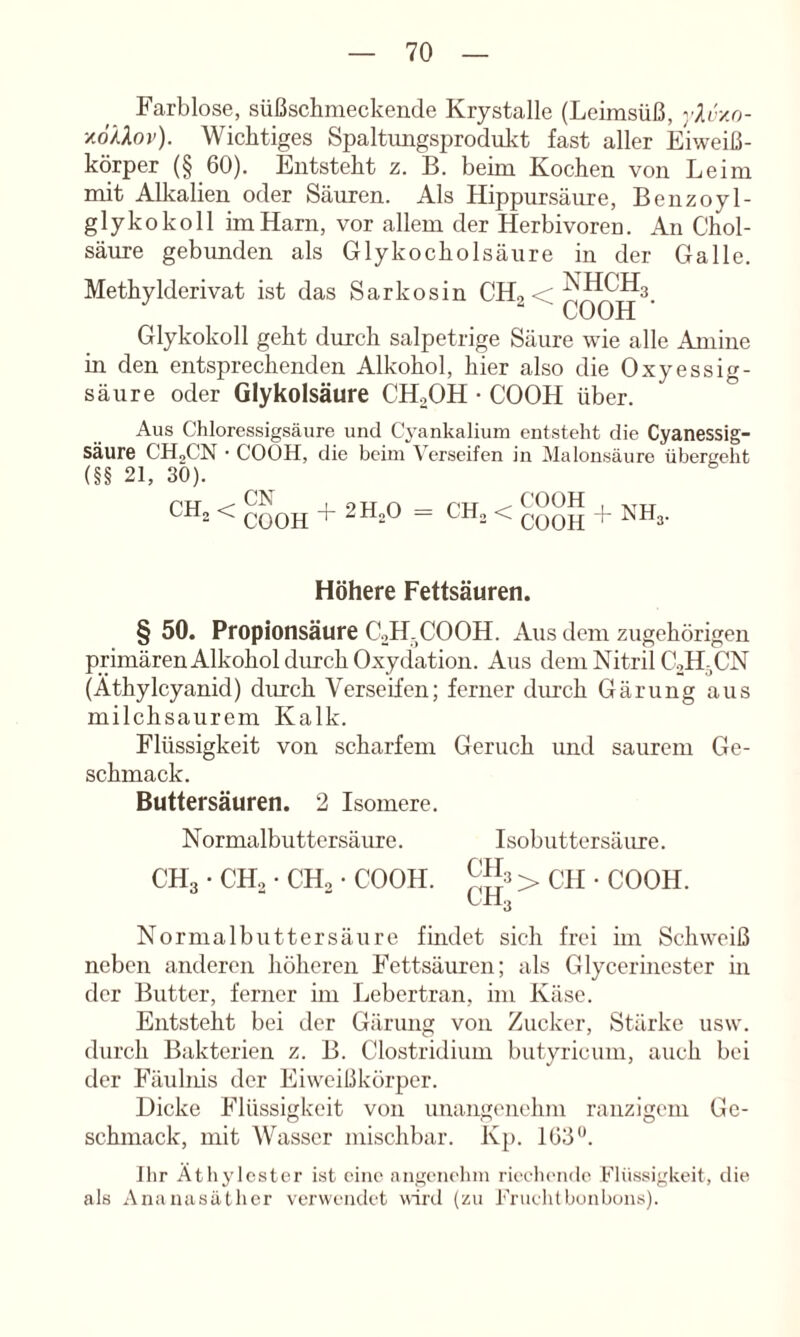 Farblose, süßschnieckende Krystalle (Leimsüß, y^r/.o- ■/o'/Aov). Wichtiges Spaltungsprodukt fast aller Eiweiß- körper (§ 60). Entsteht z. B. beim Kochen von Leim mit Alkalien oder Säuren. Als Hippursäure, Benzoyl- glykokoll im Harn, vor allem der Herbivoren. An Chol- säure gebunden als Glykocholsäure in der Galle. Methylderivat ist das Sarkosin CH2 < Glykokoll geht durch salpetrige Säure wie alle Amine in den entsprechenden Alkohol, hier also die Oxyessig- säure oder Glykolsäure CHoOH • COOH über. Aus Chloressigsäure und Cyankalium entsteht die Cyanessig- säure CHoCN • COOH, die beim Verseifen in Halonsäure übergeht (§§ 21, 30). CHa < QQQjj + 2H2O = CHo < + NH3. Höhere Fettsäuren. § 50. Propionsäure CoH.COOH. Aus dem zugehörigen primärenAlkohol durch Oxydation. Aus dem Nitril CaH^CN (Athylcyanid) durch Verseifen; ferner durch Gärung aus milchsaurem Kalk. Flüssigkeit von scharfem Geruch und saurem Ge- schmack. Buttersäuren. 2 Isomere. Normalbuttersäure. Isobuttersäure. CHg • CH, • CH, • COOH. > CH • COOH. CH3 Normalbutter säure fmdet sich frei hn Schweiß neben anderen höheren Fettsäuren; als Glycerincster in der Butter, ferner im Lebertran, im Käse. Entsteht bei der Gärung von Zucker, Stärke usw. durch Bakterien z. B. Clostridium butyricum, auch bei der Fäulnis der Eiweißkörper. Dicke Flüssigkeit von unangenehm ranzigem Ge- schmack, mit Wasser mischbar. Kp. 163. llir Atliylcster ist eine angeiielim rieeh('iidc Flüssigkeit, die als Ananasäther verwendet wird (zu Friiehtbunbuns).