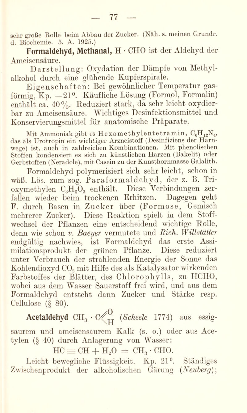 sehr firoßc Rolle beim Abbau der Zucker. (Näh. s. meinen Grundr. d. Biochemie. 5. A. 1925.) Formaldehyd, Methanal, H • CHO ist der Aldehyd der Ajueisensäiire. Darstellung: Oxydation der Dämpfe von Methyl- alkohol durch eine glühende Kupferspirale. Eigenschaften; Bei gewöhnlicher Temperatur gas- förmig, Kp. —21“. Käufliche Lösung (Formol, Formalin) enthält ca. 40%. Reduziert stark, da sehr leicht oxydier- bar zu Ameisensäure. Wichtiges Desinfektionsmittel und Konservierungsmittel für anatomische Präparate. Mit Ammoniak gibt es Hexamethylentetramin, CßHiaN^, das als Urotropin ein wichtiger Arzneistoff (Desinfiziens der Harn- wege) ist, auch in zahlreichen Kombinationen. Mit phenolischen Stoffen kondensiert es sich zu künstlichen Harzen (Bakelit) oder Gerbstoffen (Neradole), mit Casein zu der Kunsthornraasse Galalith. Formaldehyd polymerisiert sich sehr leicht, schon in wäß. Lös. zum sog. Paraformaldehyd, der z. B. Tri- oxymethylen CsHyOg enthält. Diese Verbindungen zer- fallen wieder beim trockenen Erhitzen. Dagegen geht F. durch Basen in Zucker über (Formose, Gemisch mehrerer Zucker). Diese Reaktion spielt in dem Stoff- wechsel der Pflanzen eine entscheidend wichtige Rolle, denn wie schon v. Baeyer vermutete und Rieh. Wülstätter endgültig nachwies, ist Formaldehyd das erste Assi- milationsprodukt der grünen Pflanze. Diese reduziert unter Verbrauch der strahlenden Energie der Sonne das Kohlendioxyd CO2 mit Hilfe des als Katalysator wirkenden Farbstoffes der Blätter, des Chlorophylls, zu HCHO, wobei aus dem Wasser Sauerstoff frei wird, und aus dem Formaldehyd entsteht dann Zucker und Stärke resp. Cellulose (§ 80). Acetaldehyd CH3 • C^^ {Scheele 1774) aus essig- saurem und ameisensaurem Kalk (s. o.) oder aus Ace- tylen (§ 40) durch Anlagerung von Wasser; HC CH + H.2O = CH3 • CHO. Leicht bewegliche Flüssigkeit. Kp. 21“. Ständiges Zwi.schenprodukt der alkoholischen Gärung {Neuberg)-,