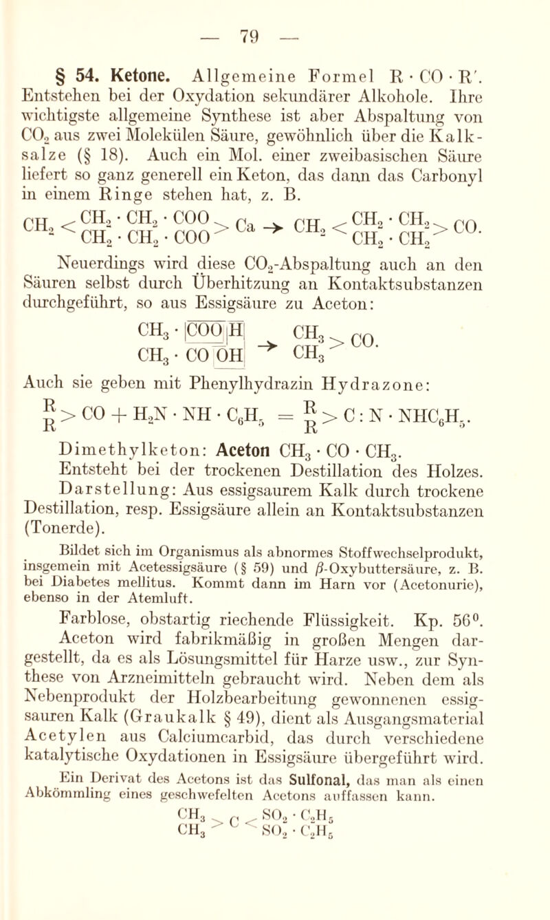 § 54. Ketone. Allgemeine Formel R • CO • F'. Entstehen bei der Oxydation seknndärer Alkohole. Ihre wichtigste allgemeine Synthese ist aber Abspaltung von COo aus zwei Molekülen Säure, gewöhnlich über die Kalk- salze (§ 18). Auch ein Mol. einer zweibasischen Säure liefert so ganz generell ein Keton, das dann das Carbonyl hl einem Ringe stehen hat, z. B. pxT . CH, • CH, • COO. . pyr . CH, • CH,^ ^ < CH, ■ CH, • COO > CH.-CH,- Neuerdings wird diese COa-Abspaltung auch an den Säuren selbst durch Überhitzung an Kontaktsubstanzen durchgeführt, so aus Essigsäure zu Aceton: CH3-|C00|H! CH3^c0 CH3 • CO OH ^ CH3 Auch sie geben mit Phenylhydrazin Hydrazone: > CO + HoN ■ NH • CgH, = ^ > C : N • NHCßH,. Dimethylketon: Aceton CH3 • CO • CH3. Entsteht bei der trockenen Destillation des Holzes. Darstellung: Aus es.sigsaurem Kalk durch trockene Destillation, resp. Essigsäure allein an Kontaktsubstanzen (Tonerde). Bildet sich im Organismus als abnormes Stoffwechselprodukt, insgemein mit Acetessigsäure (§ .59) und )5-Oxybuttersäure, z. B. bei Diabetes mellitus. Kommt dann im Harn vor (Acetonurie), ebenso in der Atemluft. Farblose, obstartig riechende Flüssigkeit. Kp. 56°. Aceton wird fabrikmäßig in großen Mengen dar- gestellt, da es als Lösungsmittel für Harze usw., zur Syn- these von Arzneimitteln gebraucht wird. Neben dem als Nebenprodukt der Holzbearbeitung gewonnenen essig- sauren Kalk (Graukalk § 49), dient als Ausgangsmatcrial Acetylen aus Calciumcarbid, das durch verschiedene katalytische Oxydationen in Essigsäure übergeführt wird. Kill Derivat des Acetons ist das Sulfonal, das man als einen Abkömmling eines ge.schwefeltcn Acetons auffassen kann. CH, CH3 > C < SO., so.'; (blK (’dü