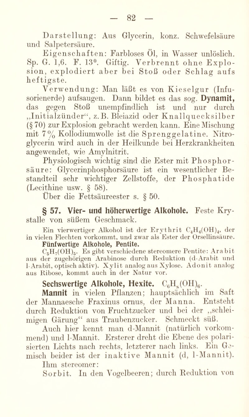 Darstellung: Aus Glycerin, konz. Schwefelsäure und Sal])etersäure. Eigenschaften: Farbloses Öl, in Wasser unlöslich. Sp. G. 1,6. F. 13®. Giftig. Verbrennt ohne Explo- sion, explodiert aber bei Stoß oder Schlag aufs heftigste. Verwendung: Man läßt es von Kieselgur (Infu- sorienerde) aufsaugen. Dann bildet es das sog. Dynamit, das gegen Stoß luieinpfhidlich ist und nur durch ,,Initialzünder“, z.B. Bleiazid oder Knallquecksilber (§ 70) zur Explosion gebracht werden kann. Eine Mischung mit 7% Kollodiumwolle ist die Sprenggelatine. Nitro- glycerin wird auch in der Heilkunde bei Herzkrankheiten angewendet, wie Aniylnitrit. Physiologisch wichtig sind die Ester mit Phosphor- säure: Glycerinphosphorsäure ist ein w^esentlicher Be- standteil sehr wichtiger Zellstoffe, der Phosphatide (Lecithine usw. § 58). Über die Fettsäureester s. § 50. § 57. Vier- und höherwertige Alkohole. Feste Kry- stalle von süßem Geschmack. Ein vierwertiger Alkohol ist der Erythrit C4H6(OH)4, der in vielen Flechten vorkomint, und zwar als Ester der Orsellinsäure. Fünfwertige Alkohole, Pentite. C5H7(0H)5. Es gibt verschiedene Stereomere Pentite: Arabit aus der zugehörigen Arabinose durch Reduktion (tl-Arabit und 1-Aral)it, optisch aktiv). Xylit analog aus Xylosc. Adonit analog aus Ribose, kommt auch in der Natur vor. Sechswertige Alkohole, Hexite. C«H^(OH)„. Mannit in vielen Pflanzen; hauptsächlich ini Saft der Mannaeschc Fraxinus ornus, der Manna. Entsteht durch Reduktion von Fruchtzucker und bei der ,,schlei- migen Gärung“ aus Traubenzucker. Schmeckt süß. Auch hier kennt man d-Mannit (natiü'lich vorkom- mend) und 1-Mannit. Ersterer dreht die Ebene des polari- sierten Lichts nach rechts, letzterer nach links. Ein Ge- misch beider ist der inaktive Mannit (d, 1-Mannit). Ihm Stereomer: Sorbit. In den Vogelbeeren; durch Reduktion von