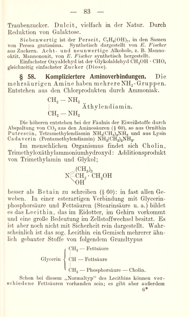 Traubenzucker. Dulcit, vielfach in der Natur. Durch Reduktion von Galaktose. Siebenwertig ist der Perseit, 0,119(011)-, in den Samen von Persea gratissima. Synthetisch dargestellt von E. Fischer ans Zuckern. Acht- und neunwertige Alkohole, z. B. Manno- oktit, Mannononit, von E. Fischer synthetisch hergestellt. Einfachster Oxyaldehyd ist der Glykolaldehyd CH2OH • CHO, gleichzeitig einfachster Zucker (Diose). § 58. Kompliziertere Aminoverbindungen. Die mehrsäurigen Amine haben mehrereNH.,-Gruppen. Entstehen aus den Chlorprodukten durch Ammoniak. CH, - NH, Äthylendiamin. CH, - NH, Die höheren entstehen bei der Fäulnis der Eiweißstoffe durch Abspaltung von CO2 aus den Aminosäuren (§ 60), so aus Ornithin Putrescin, Tetramethylendiamin NH2(CH2)4NH2 und aus Ly.sin Cadaverin (Pentamethylendiamin) NH2(CH2)6NH2. Im menschlichen Organismus findet sich Cholin, Trimethyloxäthylanmioniumhydroxyd: Additionsprodukt von Trimethylamin und Glykol; ^(CH3)3 Nf^CH^ • CH3OH ^OH besser als Betain zu schreiben (§ 60); in fast allen Ge- weben. In einer esterartigen Verbindung mit Glycerin- phosphorsäure und Fettsäuren (Stearinsäure u. a.) bildet es das Lecithin, das im Eidotter, hn Gehirn vorkommt und eine große Bedeutung im Zellstoffwechsel besitzt. Es ist aber noch nicht mit Sicherheit rein dargestellt. Wahr- scheinlich ist das sog. Lecithin ein Gemisch mehrerer ähn- lich gebauter Stoffe von folgendem Grimdtypus CHj — Fettsäure Glycerin CH — Fettsäure CH2 — Phosphorsäure — Cholin. Schon bei diesem ,,Normalt3rp“ des Lecithins können ver- schiedene Fettsäuren vorhanden sein; es gibt aber außerdem 6*