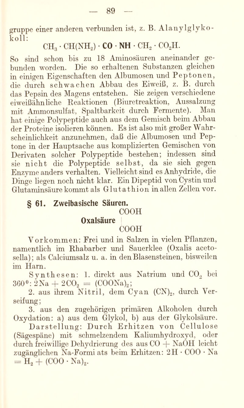 gruppe einer anderen verbunden ist, z. B. Alanylglyko- koll: CHg • CH(NH.,) • CO • NH • CHo • COJd. 8o sind schon bis zu 18 Aminosäuren aneinander ge- bunden worden. Die so erhaltenen Substanzen gleichen in einigen Eigenschaften den Albumosen und Peptonen, die durch schwachen Abbau des Eiweiß, z. B. durch das Pepsin des Magens entstehen. Sie zeigen verschiedene eiweißähnliche Reaktionen (Biuretreaktion, Aussalzung mit Ammonsulfat, Spaltbarkeit durch Fermente). Man hat einige Polypeptide auch aus dem Gemisch beim Abbau der Proteine isolieren können. Es ist also mit großer Wahr- scheinlichkeit anzunehmen, daß die Albumosen und Pep- tone in der Hauptsache aus komplizierten Gemischen von Derivaten solcher Polypeptide bestehen; indessen sind .sie nicht die Polypeptide selbst, da sie sich gegen Enzpne anders verhalten. Vielleicht sind es Anhydride, die Dinge liegen noch nicht klar. Ein Dipeptid von Cystin und Glutaminsäure kommt als Glutathion in allen Zellen vor. § 61. Zweibasische Säuren. COOH Oxalsäure COOH Vorkommen: Frei und in Salzen in vielen Pflanzen, namentlich im Rhabarber imd Sauerklee (Oxalis aceto- sella); als Calciumsalz u. a. in den Blasensteinen, bisweilen im Harn. Synthesen: 1. direkt aus Natrium und CO^ bei 3600:2Na-f2CO2 = (COONa).,; 2. aus ihrem Nitril, dem Cyan (CN)2, durch Ver- seifung ; 3. aus den zugehörigen primären Alkoholen durch Oxydation: a) aus dem Glykol, b) aus der Glykolsäure. Darstellung: Durch Erhitzen von Cellulose (Sägespäne) mit schmelzendem Kaliumhydroxyd, oder durch freiwillige Dehydrierung des aus CO + NaOH leicht zugänglichen Na-Formi ats beim Erhitzen: 2H • COO • Na = H2 + (COO • Na)2.