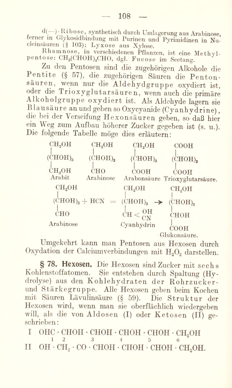 d{ -)- l>,ibose, synthetisch durch Uinltigerung aus Arabinose, ferner in (dykosidbindung mit Purinen und Pyrimidinen in Nu- cleinsäuren (§ 103); Lj-xose aus Xylose. Rhamnose, in verschiedenen Pflanzen, ist eine Methyl- j)entose; CH3(CHOH)jCH(), dgl. Fucose im Seetang. Zu (len Pentosen sind die zugehörigen Alkohole die Pentite (§ 57), die zugehörigen Säuren die Pen ton- säuren, wenn nur die Aldehydgruppe oxydiert ist, oder die Trioxyglutarsäuren, wenn auch die primäre Alkoholgruppe oxydiert ist. Als Aldehyde lagern sie P lausäure an und geben so Oxycyanide (Cyanhydrine), die bei der Verseifung Hexonsäuren geben, so daß hier ein Weg zum Aufbau höherer Zucker gegeben ist (s. u.). Die folgende Tabelle möge dies erläutern: CHjOH CH2OH CH2OH COOH (CH0H)3 1 (CH0H)3 j (CH0H)3 (CHOH), CHaOH CHO COOH COOH Arabit Arabinose Arabonsäiire 'rrioxyglutai CH2OH 1 CH2OH CH2OH 1 (CH0H)3 CHO Arabinose HCX - (CH0H)3 (L , OH ^ H < CN Cyanhydrin COOH Glukonsäure. (CH0H)3 CHOH Umgekehrt kann man Pentosen aus Hexosen durch Oxydation der Calciumverbindungen mit darstellen. § 78. Hexosen. Die Hexosen sind Zucker mit sechs Kohlenstoffatomen. Sie entstehen durch Spaltung (Hy- droly.se) aus den Kohlehydraten der Rohrzucke'r- und Stärkegruppe. Alle Hexosen geben beim Kochen mit Säuren Lävulmsäure (§ 59). Die Struktur der Hexosen wird, wenn man sie oberflächlich wiedergeben will, als die von Aldosen (I) oder Ketosen (II) ge- schrieben : I OHC • CHOH • CHOH • CHOH • CHOH • CHoOH 1 2 3 4 5 t; ■ II OH • CIL • CO • CHOH • CHOH • CHOH • CH„0H.