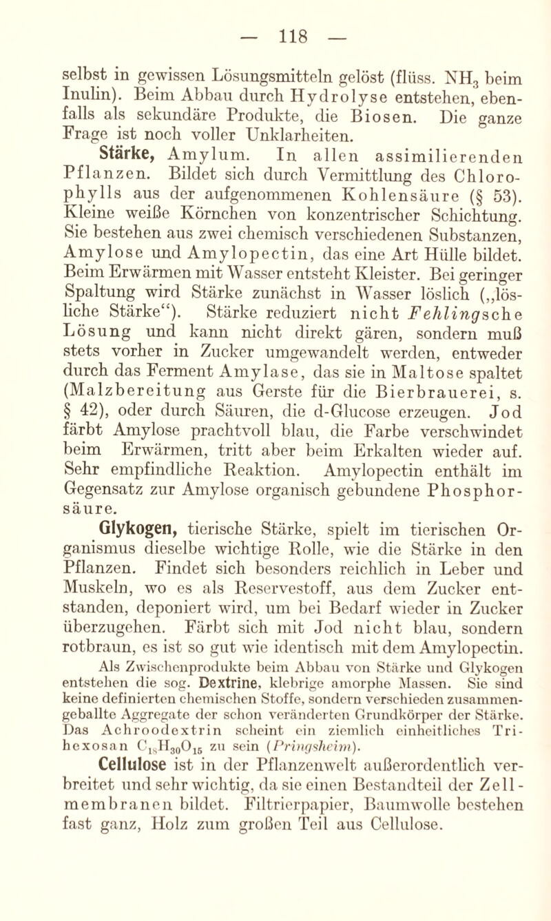 selbst in gewissen Lösungsmitteln gelöst (flüss. NH3 beim Inulin). Beim Abbau durch Hydrolyse entstehen, eben- falls als sekundäre Prodidvte, die Biosen. Die ganze Frage ist noch voller Unklarheiten. Stärke, A mylum. In allen assimilierenden Pflanzen. Bildet sich dirrch Vermittlung des Chloro- phylls aus der aufgenommenen Kohlensäure (§ 53). Kleine weiße Körnchen von konzentrischer Schichtung. Sie bestehen aus zwei chemisch verschiedenen Substanzen, Ainylose und Amylopectin, das eine Art Hülle bildet. Beim Erwärmen mit Wasser entsteht Kleister. Bei geringer Spaltung wird Stärke zunächst in Wasser löslich (,,lös- liche Stärke“). Stärke reduziert nicht Fe/iZinpsche Lösung und kann nicht direkt gären, sondern muß stets vorher in Zucker umgewandelt werden, entweder durch das Ferment Amylase, das sie in Maltose spaltet (Malzbereitung aus Gerste für die Bierbrauerei, s. § 42), oder durch Sänren, die d-Glucose erzeugen. Jod färbt Amylose prachtvoll blau, die Farbe verschwindet beim Erwärmen, tritt aber beim Erkalten wieder auf. Sehr empfindliche Reaktion. Amylopectin enthält im Gegensatz zur Amylose organisch gebundene Phosphor- säure. Glykogen, tierische Stärke, spielt im tierischen Or- ganismus dieselbe wichtige Rolle, wie die Stärke in den Pflanzen. Findet sich besonders reichlich in Leber und Muskeln, wo es als Reservestoff, aus dem Zucker ent- standen, deponiert wird, um bei Bedarf wieder in Zucker überzugehen. Färbt sich mit Jod nicht blau, sondern rotbraun, es ist so gut wie identisch mit dem Amylopectin. Al.s Zwi.schcnprodukte beim Abbau von Stärke und Glykogen entstehen die sog. Dextrine, klebrige amorphe Massen. Sie sind keine definierten chemischen Stoffe, sondern verschieden zusammen- geballte Aggregate der schon veränderten Grundkörper der Stärke. Das Achroodextrin scheint ein ziemlich einheitliches Tri- hexosan GisDaoOis zu sein (Pri)i<ßhci7)i). Cellulose ist in der Pflanzenwelt außerordentlich ver- breitet und sehr wichtig, da sie einen Bestandteil der Zell- membranen bildet. Filtrierpapier, Baumwolle bestehen fast ganz, Holz zum großen Teil aus Cellulose.