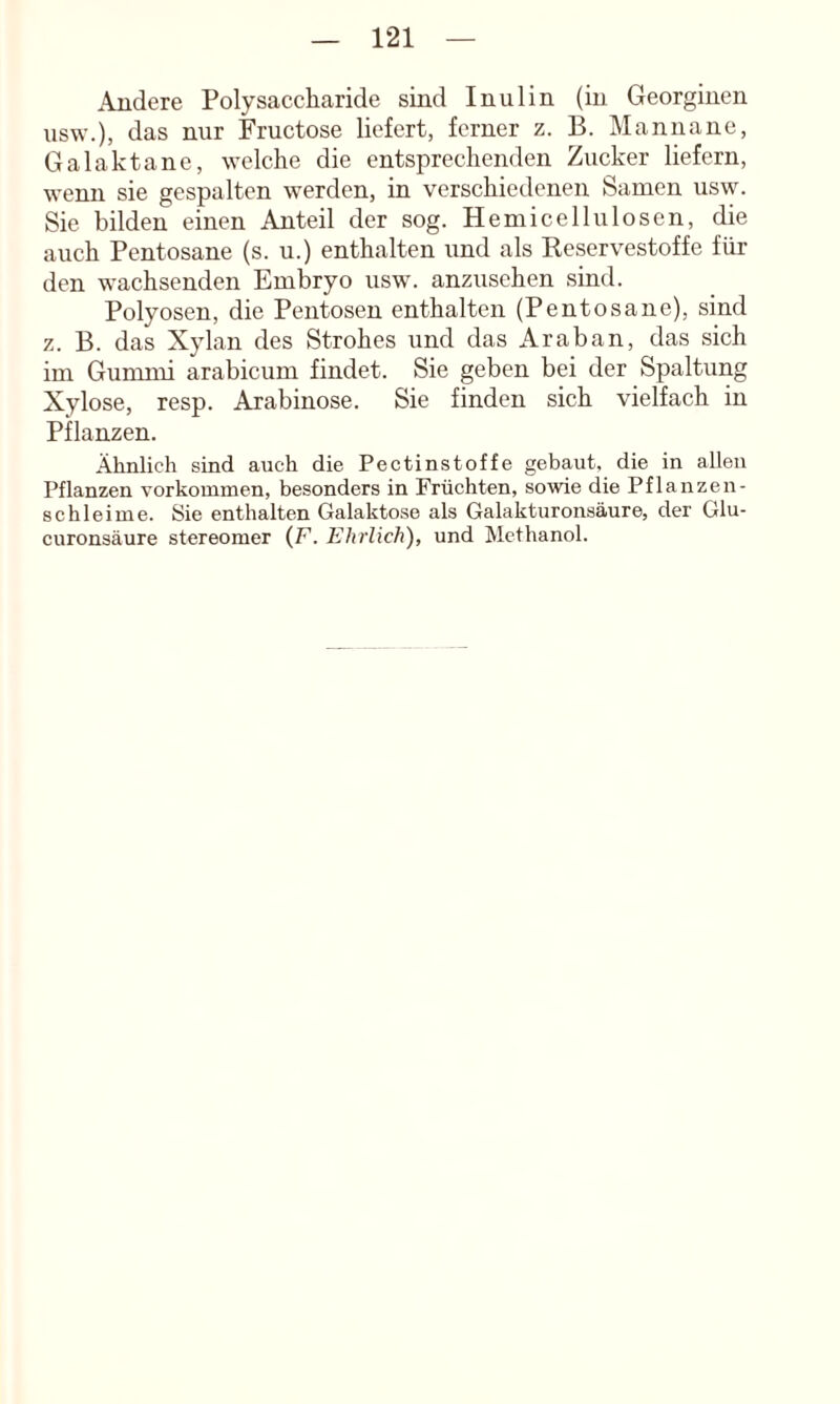 Andere Polysaccharide sind Inulin (in Georginen usw.), das nur Fructose liefert, ferner z. B. Manna ne, Galaktane, welche die entsprechenden Zucker liefern, wenn sie gespalten werden, in verschiedenen Samen usw. Sie bilden einen Anteil der sog. Hemicellulosen, die auch Pentosane (s. u.) enthalten und als Reservestoffe für den wachsenden Embryo usw. anzusehen sind. Polyosen, die Pentosen enthalten (Pentosane), sind z. B. das Xylan des Strohes und das Araban, das sich im Gummi arabicum findet. Sie geben bei der Spaltung Xylose, resp. Arabinose. Sie finden sich vielfach in Pflanzen. Ähnlich sind auch die Pectinstoffe gebaut, die in allen Pflanzen Vorkommen, besonders in Früchten, sowie die Pflanzen- sc hl ei me. Sie enthalten Galaktose als Galakturonsäure, der Glu- curonsäure Stereomer (F. Ehrlich), und Methanol.