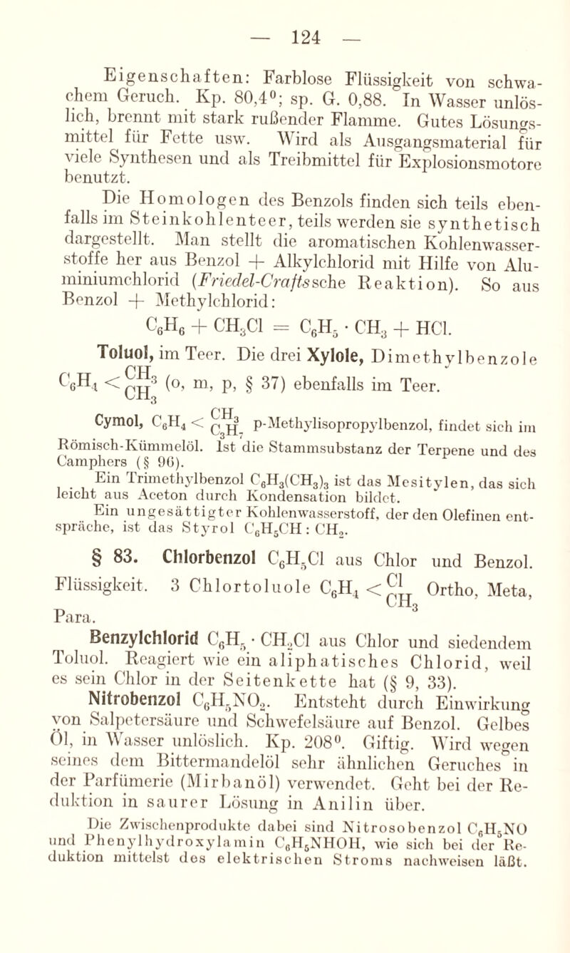 Eigenschaften: Farblose Flüssigkeit von schwa- chem Geruch. Kp. 80,4°; sp. G. 0,88. In Wasser unlös- lich, brennt mit stark rußender Flamme. Gutes Lösungs- mittel für Fette usw. Wird als Ausgangsmaterial für viele Synthesen und als Treibmittel für Explosionsmotore benutzt. Die Homologen des Benzols finden sich teils eben- falls im Steinkohlenteer, teils werden sie synthetisch dargestellt. Man stellt die aromatischen Kohlenwasser- stoffe her aus Benzol -f Alkylchlorid mit Hilfe von Ahi- miniumchlorid {Friedel-Craftssehe Reaktion). So aus Benzol -f Mcthylchlorid: CßHe + CH3CI = ■ CH3 + HCl. Toluol, im Teer. Die drei Xylole, Dimethvlbenzole pTT (o- ni, p, § 37) ebenfalls im Teer. CH Cymol, CgPL < p-Methylisopropylbenzol, findet sich iiu Römisch-Kümmelöl. Ist die Stammsubstanz der Terpene und des Camphers (§ 90). Ein rrimetliylbenzol C6H3(CH3)3 ist das Mesitylen, das sich leicht aus Aceton durch Kondensation bildet. Ein ungesättigter Kohlenwasserstoff, der den Olefinen ent- spräche, ist das Styrol (.'gHsCH : CH,. § 83. Chlorbenzol CgH-Cl aus Chlor und Benzol. Flüssigkeit. 3 Chlortoluole C6H_i<^i^ Ortho, Meta, p LH3 rara. Benzylchlorid CßH, ■ CH,C1 aus Chlor und siedendem Toluol. Reagiert wie ein aliphatisches Chlorid, weil es sein Chlor in der Seitenkette hat (§ 9, 33). Nitrobenzol CgH^NO,. Entsteht durch Einwirkung von Salpetersäure und Schwefelsäure auf Benzol. Gelbes Öl, in \\ asser unlöslich. Kp. 208®. Giftig. M ird wegen seines dem Bittermandelöl sehr ähnlichen Geruches*^ in der Parfümerie (Mirbanöl) verwendet. Geht bei der Re- duktion in saurer Lösung in Anilin über. Die Zwischenprodukte dabei sind Nitrosobenzol CgHsNO und Phenylhydroxylamin CgH^NHOH, wie sich bei der Re- duktion mittelst des elektrischen Stroms nachweiseu läßt.